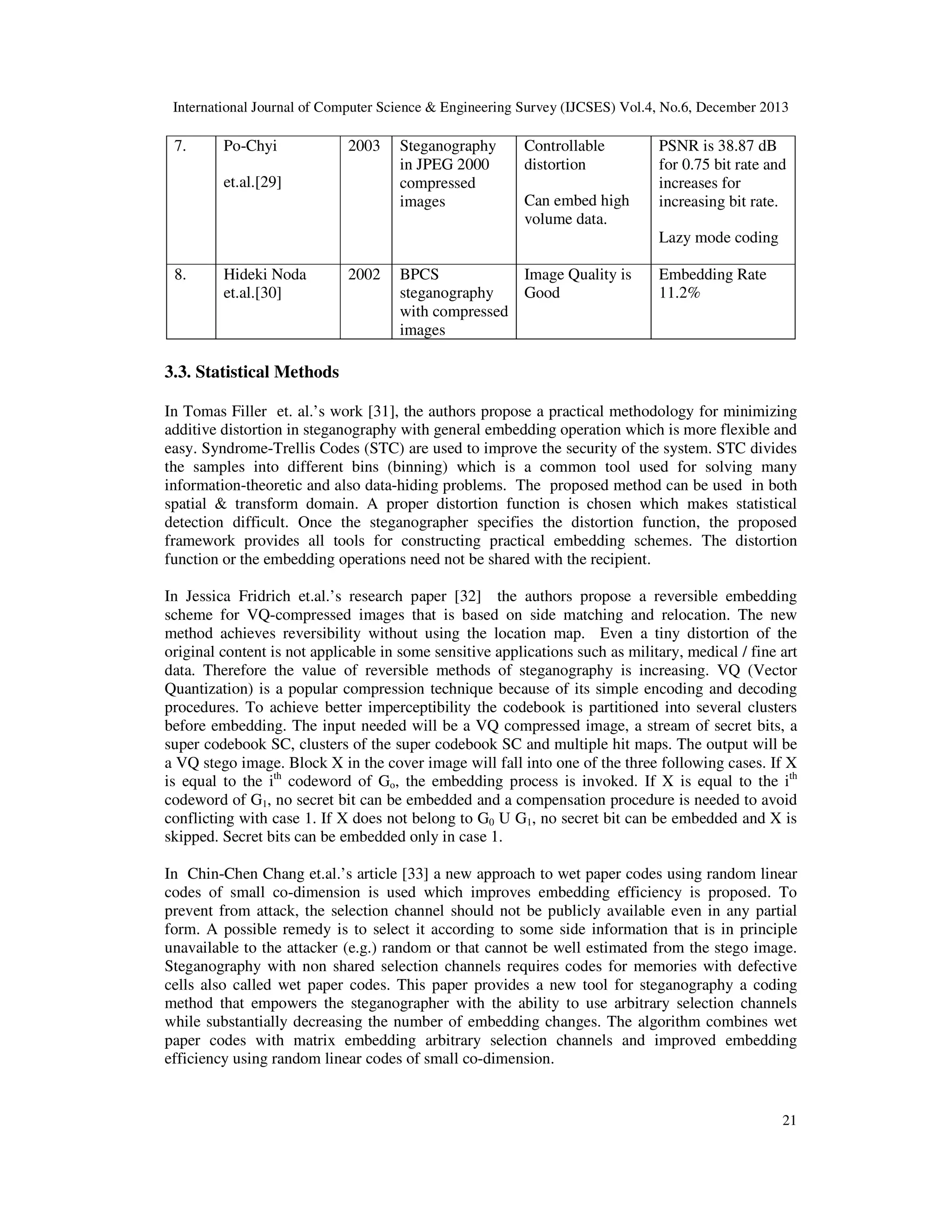 International Journal of Computer Science & Engineering Survey (IJCSES) Vol.4, No.6, December 2013

7.

Po-Chyi

2003

et.al.[29]

Steganography
in JPEG 2000
compressed
images

Controllable
distortion
Can embed high
volume data.

PSNR is 38.87 dB
for 0.75 bit rate and
increases for
increasing bit rate.
Lazy mode coding

8.

Hideki Noda
et.al.[30]

2002

BPCS
Image Quality is
steganography
Good
with compressed
images

Embedding Rate
11.2%

3.3. Statistical Methods
In Tomas Filler et. al.’s work [31], the authors propose a practical methodology for minimizing
additive distortion in steganography with general embedding operation which is more flexible and
easy. Syndrome-Trellis Codes (STC) are used to improve the security of the system. STC divides
the samples into different bins (binning) which is a common tool used for solving many
information-theoretic and also data-hiding problems. The proposed method can be used in both
spatial & transform domain. A proper distortion function is chosen which makes statistical
detection difficult. Once the steganographer specifies the distortion function, the proposed
framework provides all tools for constructing practical embedding schemes. The distortion
function or the embedding operations need not be shared with the recipient.
In Jessica Fridrich et.al.’s research paper [32] the authors propose a reversible embedding
scheme for VQ-compressed images that is based on side matching and relocation. The new
method achieves reversibility without using the location map. Even a tiny distortion of the
original content is not applicable in some sensitive applications such as military, medical / fine art
data. Therefore the value of reversible methods of steganography is increasing. VQ (Vector
Quantization) is a popular compression technique because of its simple encoding and decoding
procedures. To achieve better imperceptibility the codebook is partitioned into several clusters
before embedding. The input needed will be a VQ compressed image, a stream of secret bits, a
super codebook SC, clusters of the super codebook SC and multiple hit maps. The output will be
a VQ stego image. Block X in the cover image will fall into one of the three following cases. If X
is equal to the ith codeword of Go, the embedding process is invoked. If X is equal to the ith
codeword of G1, no secret bit can be embedded and a compensation procedure is needed to avoid
conflicting with case 1. If X does not belong to G0 U G1, no secret bit can be embedded and X is
skipped. Secret bits can be embedded only in case 1.
In Chin-Chen Chang et.al.’s article [33] a new approach to wet paper codes using random linear
codes of small co-dimension is used which improves embedding efficiency is proposed. To
prevent from attack, the selection channel should not be publicly available even in any partial
form. A possible remedy is to select it according to some side information that is in principle
unavailable to the attacker (e.g.) random or that cannot be well estimated from the stego image.
Steganography with non shared selection channels requires codes for memories with defective
cells also called wet paper codes. This paper provides a new tool for steganography a coding
method that empowers the steganographer with the ability to use arbitrary selection channels
while substantially decreasing the number of embedding changes. The algorithm combines wet
paper codes with matrix embedding arbitrary selection channels and improved embedding
efficiency using random linear codes of small co-dimension.

21

 