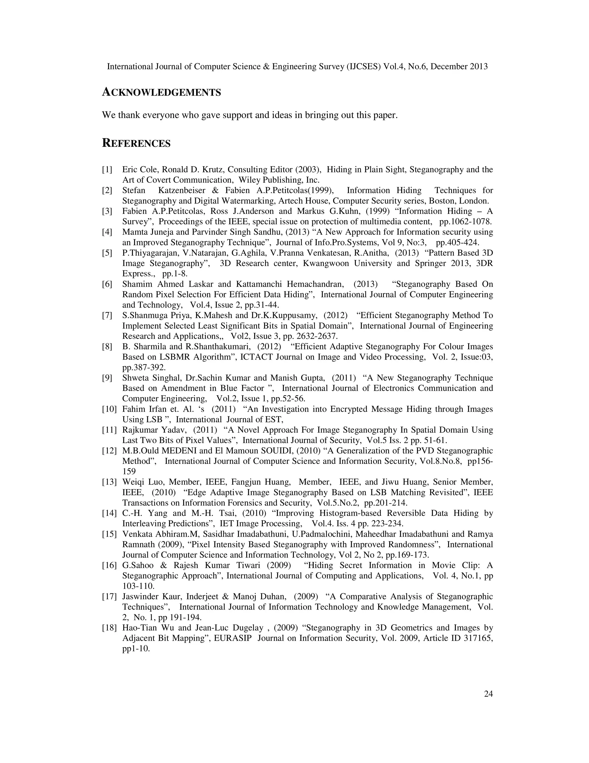 International Journal of Computer Science & Engineering Survey (IJCSES) Vol.4, No.6, December 2013

ACKNOWLEDGEMENTS
We thank everyone who gave support and ideas in bringing out this paper.

REFERENCES
[1]
[2]
[3]
[4]
[5]

[6]

[7]

[8]

[9]

[10]
[11]
[12]

[13]

[14]
[15]

[16]

[17]

[18]

Eric Cole, Ronald D. Krutz, Consulting Editor (2003), Hiding in Plain Sight, Steganography and the
Art of Covert Communication, Wiley Publishing, Inc.
Stefan Katzenbeiser & Fabien A.P.Petitcolas(1999), Information Hiding Techniques for
Steganography and Digital Watermarking, Artech House, Computer Security series, Boston, London.
Fabien A.P.Petitcolas, Ross J.Anderson and Markus G.Kuhn, (1999) “Information Hiding – A
Survey”, Proceedings of the IEEE, special issue on protection of multimedia content, pp.1062-1078.
Mamta Juneja and Parvinder Singh Sandhu, (2013) “A New Approach for Information security using
an Improved Steganography Technique”, Journal of Info.Pro.Systems, Vol 9, No:3, pp.405-424.
P.Thiyagarajan, V.Natarajan, G.Aghila, V.Pranna Venkatesan, R.Anitha, (2013) “Pattern Based 3D
Image Steganography”, 3D Research center, Kwangwoon University and Springer 2013, 3DR
Express., pp.1-8.
Shamim Ahmed Laskar and Kattamanchi Hemachandran, (2013)
“Steganography Based On
Random Pixel Selection For Efficient Data Hiding”, International Journal of Computer Engineering
and Technology, Vol.4, Issue 2, pp.31-44.
S.Shanmuga Priya, K.Mahesh and Dr.K.Kuppusamy, (2012) “Efficient Steganography Method To
Implement Selected Least Significant Bits in Spatial Domain”, International Journal of Engineering
Research and Applications,, Vol2, Issue 3, pp. 2632-2637.
B. Sharmila and R.Shanthakumari, (2012) “Efficient Adaptive Steganography For Colour Images
Based on LSBMR Algorithm”, ICTACT Journal on Image and Video Processing, Vol. 2, Issue:03,
pp.387-392.
Shweta Singhal, Dr.Sachin Kumar and Manish Gupta, (2011) “A New Steganography Technique
Based on Amendment in Blue Factor ”, International Journal of Electronics Communication and
Computer Engineering, Vol.2, Issue 1, pp.52-56.
Fahim Irfan et. Al. ‘s (2011) “An Investigation into Encrypted Message Hiding through Images
Using LSB ”, International Journal of EST,
Rajkumar Yadav, (2011) “A Novel Approach For Image Steganography In Spatial Domain Using
Last Two Bits of Pixel Values”, International Journal of Security, Vol.5 Iss. 2 pp. 51-61.
M.B.Ould MEDENI and El Mamoun SOUIDI, (2010) “A Generalization of the PVD Steganographic
Method”, International Journal of Computer Science and Information Security, Vol.8.No.8, pp156159
Weiqi Luo, Member, IEEE, Fangjun Huang, Member, IEEE, and Jiwu Huang, Senior Member,
IEEE, (2010) “Edge Adaptive Image Steganography Based on LSB Matching Revisited”, IEEE
Transactions on Information Forensics and Security, Vol.5.No.2, pp.201-214.
C.-H. Yang and M.-H. Tsai, (2010) “Improving Histogram-based Reversible Data Hiding by
Interleaving Predictions”, IET Image Processing, Vol.4. Iss. 4 pp. 223-234.
Venkata Abhiram.M, Sasidhar Imadabathuni, U.Padmalochini, Maheedhar Imadabathuni and Ramya
Ramnath (2009), “Pixel Intensity Based Steganography with Improved Randomness”, International
Journal of Computer Science and Information Technology, Vol 2, No 2, pp.169-173.
G.Sahoo & Rajesh Kumar Tiwari (2009) “Hiding Secret Information in Movie Clip: A
Steganographic Approach”, International Journal of Computing and Applications, Vol. 4, No.1, pp
103-110.
Jaswinder Kaur, Inderjeet & Manoj Duhan, (2009) “A Comparative Analysis of Steganographic
Techniques”, International Journal of Information Technology and Knowledge Management, Vol.
2, No. 1, pp 191-194.
Hao-Tian Wu and Jean-Luc Dugelay , (2009) “Steganography in 3D Geometrics and Images by
Adjacent Bit Mapping”, EURASIP Journal on Information Security, Vol. 2009, Article ID 317165,
pp1-10.

24

 
