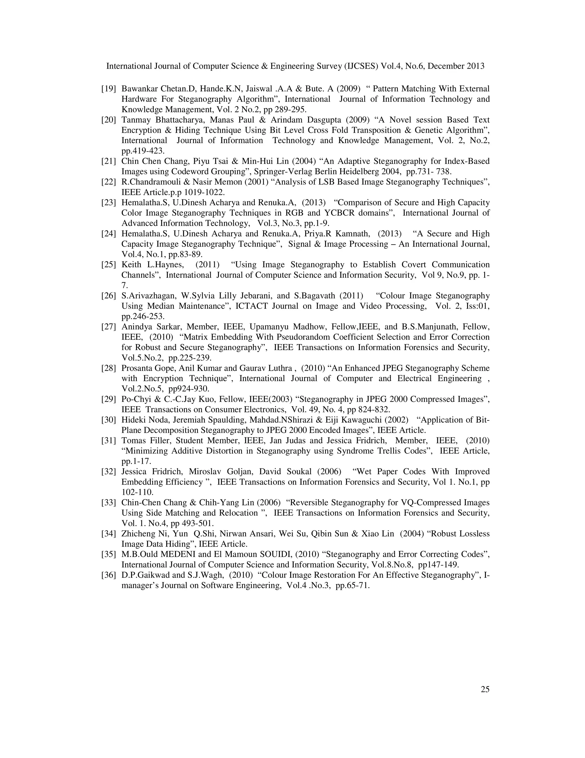 International Journal of Computer Science & Engineering Survey (IJCSES) Vol.4, No.6, December 2013
[19] Bawankar Chetan.D, Hande.K.N, Jaiswal .A.A & Bute. A (2009) “ Pattern Matching With External
Hardware For Steganography Algorithm”, International Journal of Information Technology and
Knowledge Management, Vol. 2 No.2, pp 289-295.
[20] Tanmay Bhattacharya, Manas Paul & Arindam Dasgupta (2009) “A Novel session Based Text
Encryption & Hiding Technique Using Bit Level Cross Fold Transposition & Genetic Algorithm”,
International Journal of Information Technology and Knowledge Management, Vol. 2, No.2,
pp.419-423.
[21] Chin Chen Chang, Piyu Tsai & Min-Hui Lin (2004) “An Adaptive Steganography for Index-Based
Images using Codeword Grouping”, Springer-Verlag Berlin Heidelberg 2004, pp.731- 738.
[22] R.Chandramouli & Nasir Memon (2001) “Analysis of LSB Based Image Steganography Techniques”,
IEEE Article.p.p 1019-1022.
[23] Hemalatha.S, U.Dinesh Acharya and Renuka.A, (2013) “Comparison of Secure and High Capacity
Color Image Steganography Techniques in RGB and YCBCR domains”, International Journal of
Advanced Information Technology, Vol.3, No.3, pp.1-9.
[24] Hemalatha.S, U.Dinesh Acharya and Renuka.A, Priya.R Kamnath, (2013) “A Secure and High
Capacity Image Steganography Technique”, Signal & Image Processing – An International Journal,
Vol.4, No.1, pp.83-89.
[25] Keith L.Haynes, (2011) “Using Image Steganography to Establish Covert Communication
Channels”, International Journal of Computer Science and Information Security, Vol 9, No.9, pp. 17.
[26] S.Arivazhagan, W.Sylvia Lilly Jebarani, and S.Bagavath (2011) “Colour Image Steganography
Using Median Maintenance”, ICTACT Journal on Image and Video Processing, Vol. 2, Iss:01,
pp.246-253.
[27] Anindya Sarkar, Member, IEEE, Upamanyu Madhow, Fellow,IEEE, and B.S.Manjunath, Fellow,
IEEE, (2010) “Matrix Embedding With Pseudorandom Coefficient Selection and Error Correction
for Robust and Secure Steganography”, IEEE Transactions on Information Forensics and Security,
Vol.5.No.2, pp.225-239.
[28] Prosanta Gope, Anil Kumar and Gaurav Luthra , (2010) “An Enhanced JPEG Steganography Scheme
with Encryption Technique”, International Journal of Computer and Electrical Engineering ,
Vol.2.No.5, pp924-930.
[29] Po-Chyi & C.-C.Jay Kuo, Fellow, IEEE(2003) “Steganography in JPEG 2000 Compressed Images”,
IEEE Transactions on Consumer Electronics, Vol. 49, No. 4, pp 824-832.
[30] Hideki Noda, Jeremiah Spaulding, Mahdad.NShirazi & Eiji Kawaguchi (2002) “Application of BitPlane Decomposition Steganography to JPEG 2000 Encoded Images”, IEEE Article.
[31] Tomas Filler, Student Member, IEEE, Jan Judas and Jessica Fridrich, Member, IEEE, (2010)
“Minimizing Additive Distortion in Steganography using Syndrome Trellis Codes”, IEEE Article,
pp.1-17.
[32] Jessica Fridrich, Miroslav Goljan, David Soukal (2006) “Wet Paper Codes With Improved
Embedding Efficiency ”, IEEE Transactions on Information Forensics and Security, Vol 1. No.1, pp
102-110.
[33] Chin-Chen Chang & Chih-Yang Lin (2006) “Reversible Steganography for VQ-Compressed Images
Using Side Matching and Relocation ”, IEEE Transactions on Information Forensics and Security,
Vol. 1. No.4, pp 493-501.
[34] Zhicheng Ni, Yun Q.Shi, Nirwan Ansari, Wei Su, Qibin Sun & Xiao Lin (2004) “Robust Lossless
Image Data Hiding”, IEEE Article.
[35] M.B.Ould MEDENI and El Mamoun SOUIDI, (2010) “Steganography and Error Correcting Codes”,
International Journal of Computer Science and Information Security, Vol.8.No.8, pp147-149.
[36] D.P.Gaikwad and S.J.Wagh, (2010) “Colour Image Restoration For An Effective Steganography”, Imanager’s Journal on Software Engineering, Vol.4 .No.3, pp.65-71.

25

 