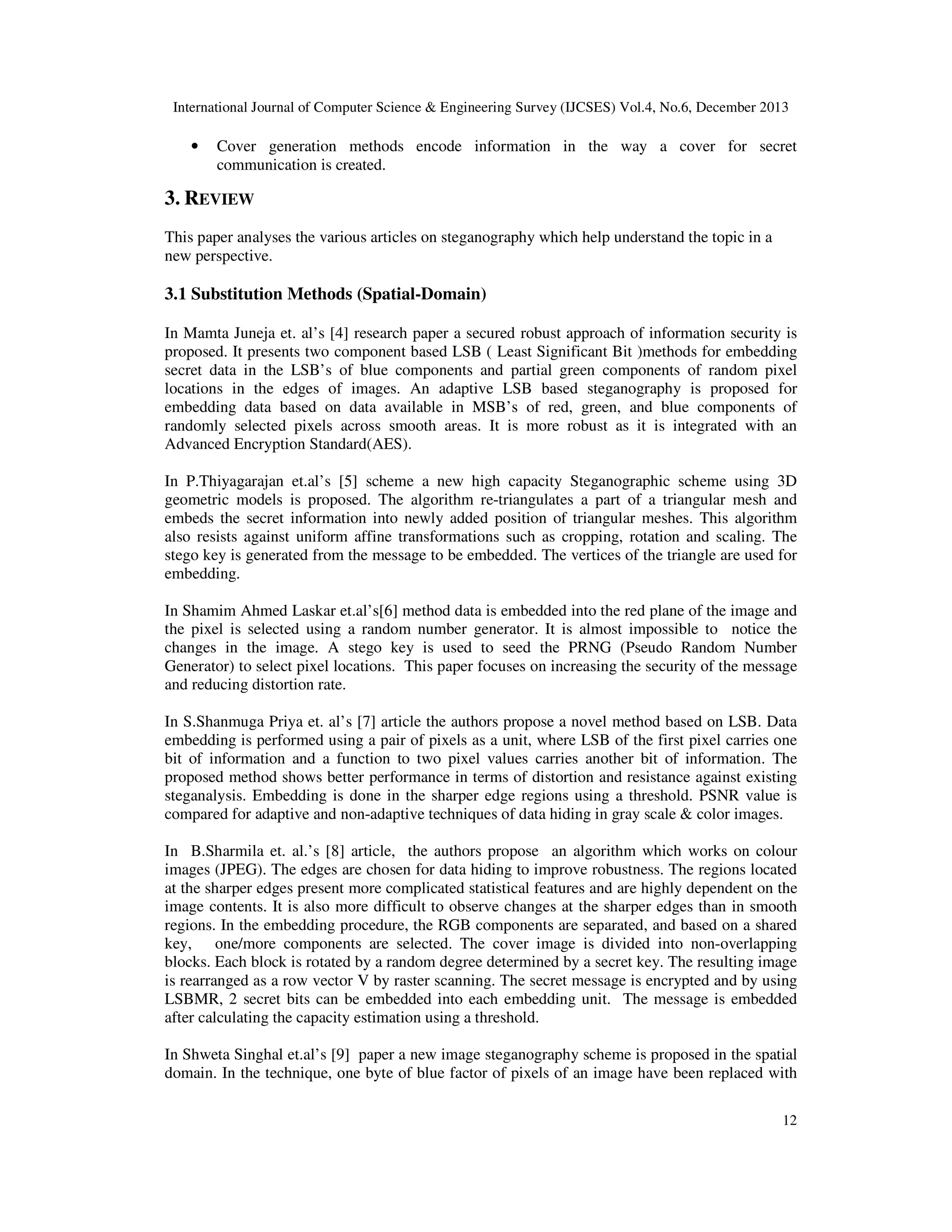 International Journal of Computer Science & Engineering Survey (IJCSES) Vol.4, No.6, December 2013

•

Cover generation methods encode information in the way a cover for secret
communication is created.

3. REVIEW
This paper analyses the various articles on steganography which help understand the topic in a
new perspective.

3.1 Substitution Methods (Spatial-Domain)
In Mamta Juneja et. al’s [4] research paper a secured robust approach of information security is
proposed. It presents two component based LSB ( Least Significant Bit )methods for embedding
secret data in the LSB’s of blue components and partial green components of random pixel
locations in the edges of images. An adaptive LSB based steganography is proposed for
embedding data based on data available in MSB’s of red, green, and blue components of
randomly selected pixels across smooth areas. It is more robust as it is integrated with an
Advanced Encryption Standard(AES).
In P.Thiyagarajan et.al’s [5] scheme a new high capacity Steganographic scheme using 3D
geometric models is proposed. The algorithm re-triangulates a part of a triangular mesh and
embeds the secret information into newly added position of triangular meshes. This algorithm
also resists against uniform affine transformations such as cropping, rotation and scaling. The
stego key is generated from the message to be embedded. The vertices of the triangle are used for
embedding.
In Shamim Ahmed Laskar et.al’s[6] method data is embedded into the red plane of the image and
the pixel is selected using a random number generator. It is almost impossible to notice the
changes in the image. A stego key is used to seed the PRNG (Pseudo Random Number
Generator) to select pixel locations. This paper focuses on increasing the security of the message
and reducing distortion rate.
In S.Shanmuga Priya et. al’s [7] article the authors propose a novel method based on LSB. Data
embedding is performed using a pair of pixels as a unit, where LSB of the first pixel carries one
bit of information and a function to two pixel values carries another bit of information. The
proposed method shows better performance in terms of distortion and resistance against existing
steganalysis. Embedding is done in the sharper edge regions using a threshold. PSNR value is
compared for adaptive and non-adaptive techniques of data hiding in gray scale & color images.
In B.Sharmila et. al.’s [8] article, the authors propose an algorithm which works on colour
images (JPEG). The edges are chosen for data hiding to improve robustness. The regions located
at the sharper edges present more complicated statistical features and are highly dependent on the
image contents. It is also more difficult to observe changes at the sharper edges than in smooth
regions. In the embedding procedure, the RGB components are separated, and based on a shared
key, one/more components are selected. The cover image is divided into non-overlapping
blocks. Each block is rotated by a random degree determined by a secret key. The resulting image
is rearranged as a row vector V by raster scanning. The secret message is encrypted and by using
LSBMR, 2 secret bits can be embedded into each embedding unit. The message is embedded
after calculating the capacity estimation using a threshold.
In Shweta Singhal et.al’s [9] paper a new image steganography scheme is proposed in the spatial
domain. In the technique, one byte of blue factor of pixels of an image have been replaced with
12

 