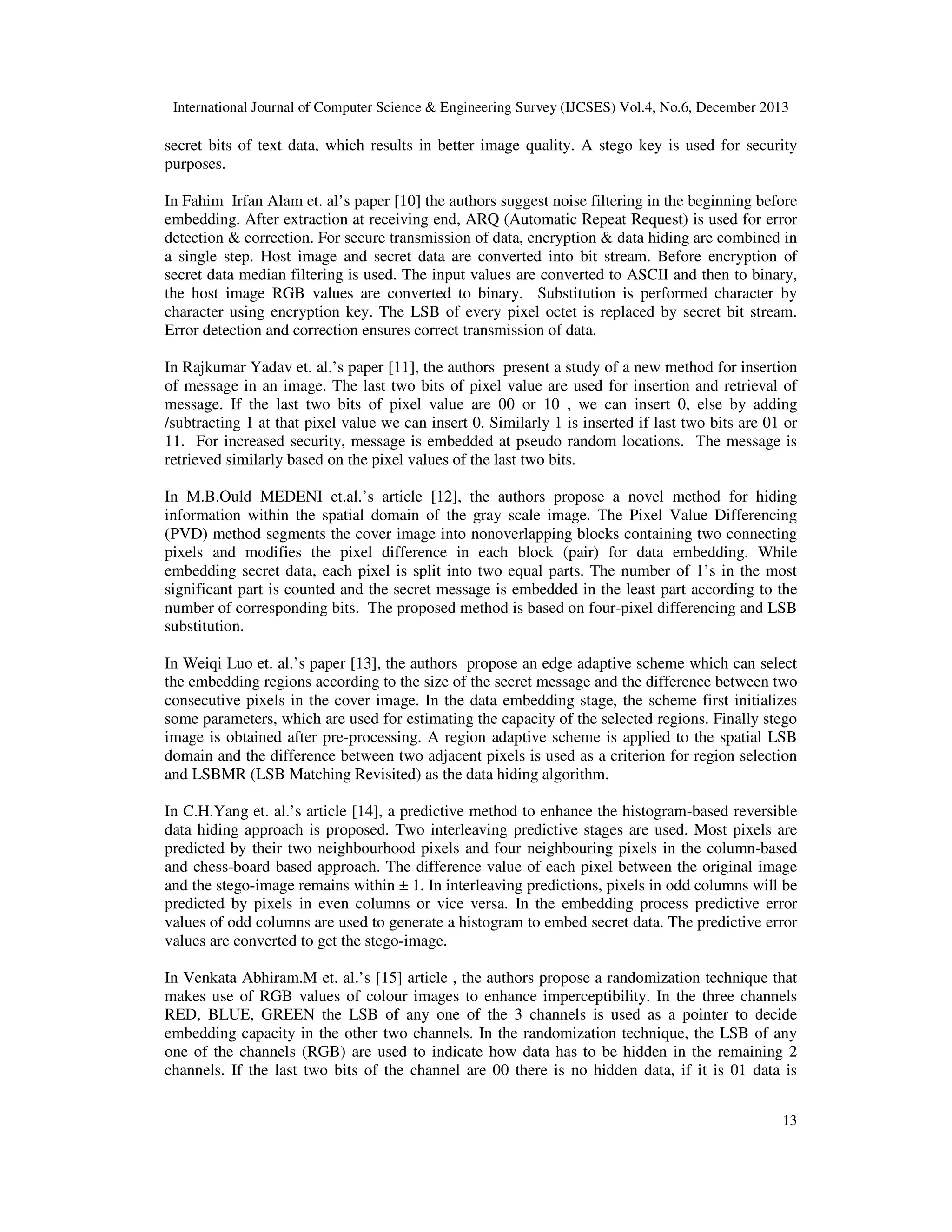 International Journal of Computer Science & Engineering Survey (IJCSES) Vol.4, No.6, December 2013

secret bits of text data, which results in better image quality. A stego key is used for security
purposes.
In Fahim Irfan Alam et. al’s paper [10] the authors suggest noise filtering in the beginning before
embedding. After extraction at receiving end, ARQ (Automatic Repeat Request) is used for error
detection & correction. For secure transmission of data, encryption & data hiding are combined in
a single step. Host image and secret data are converted into bit stream. Before encryption of
secret data median filtering is used. The input values are converted to ASCII and then to binary,
the host image RGB values are converted to binary. Substitution is performed character by
character using encryption key. The LSB of every pixel octet is replaced by secret bit stream.
Error detection and correction ensures correct transmission of data.
In Rajkumar Yadav et. al.’s paper [11], the authors present a study of a new method for insertion
of message in an image. The last two bits of pixel value are used for insertion and retrieval of
message. If the last two bits of pixel value are 00 or 10 , we can insert 0, else by adding
/subtracting 1 at that pixel value we can insert 0. Similarly 1 is inserted if last two bits are 01 or
11. For increased security, message is embedded at pseudo random locations. The message is
retrieved similarly based on the pixel values of the last two bits.
In M.B.Ould MEDENI et.al.’s article [12], the authors propose a novel method for hiding
information within the spatial domain of the gray scale image. The Pixel Value Differencing
(PVD) method segments the cover image into nonoverlapping blocks containing two connecting
pixels and modifies the pixel difference in each block (pair) for data embedding. While
embedding secret data, each pixel is split into two equal parts. The number of 1’s in the most
significant part is counted and the secret message is embedded in the least part according to the
number of corresponding bits. The proposed method is based on four-pixel differencing and LSB
substitution.
In Weiqi Luo et. al.’s paper [13], the authors propose an edge adaptive scheme which can select
the embedding regions according to the size of the secret message and the difference between two
consecutive pixels in the cover image. In the data embedding stage, the scheme first initializes
some parameters, which are used for estimating the capacity of the selected regions. Finally stego
image is obtained after pre-processing. A region adaptive scheme is applied to the spatial LSB
domain and the difference between two adjacent pixels is used as a criterion for region selection
and LSBMR (LSB Matching Revisited) as the data hiding algorithm.
In C.H.Yang et. al.’s article [14], a predictive method to enhance the histogram-based reversible
data hiding approach is proposed. Two interleaving predictive stages are used. Most pixels are
predicted by their two neighbourhood pixels and four neighbouring pixels in the column-based
and chess-board based approach. The difference value of each pixel between the original image
and the stego-image remains within ± 1. In interleaving predictions, pixels in odd columns will be
predicted by pixels in even columns or vice versa. In the embedding process predictive error
values of odd columns are used to generate a histogram to embed secret data. The predictive error
values are converted to get the stego-image.
In Venkata Abhiram.M et. al.’s [15] article , the authors propose a randomization technique that
makes use of RGB values of colour images to enhance imperceptibility. In the three channels
RED, BLUE, GREEN the LSB of any one of the 3 channels is used as a pointer to decide
embedding capacity in the other two channels. In the randomization technique, the LSB of any
one of the channels (RGB) are used to indicate how data has to be hidden in the remaining 2
channels. If the last two bits of the channel are 00 there is no hidden data, if it is 01 data is
13

 