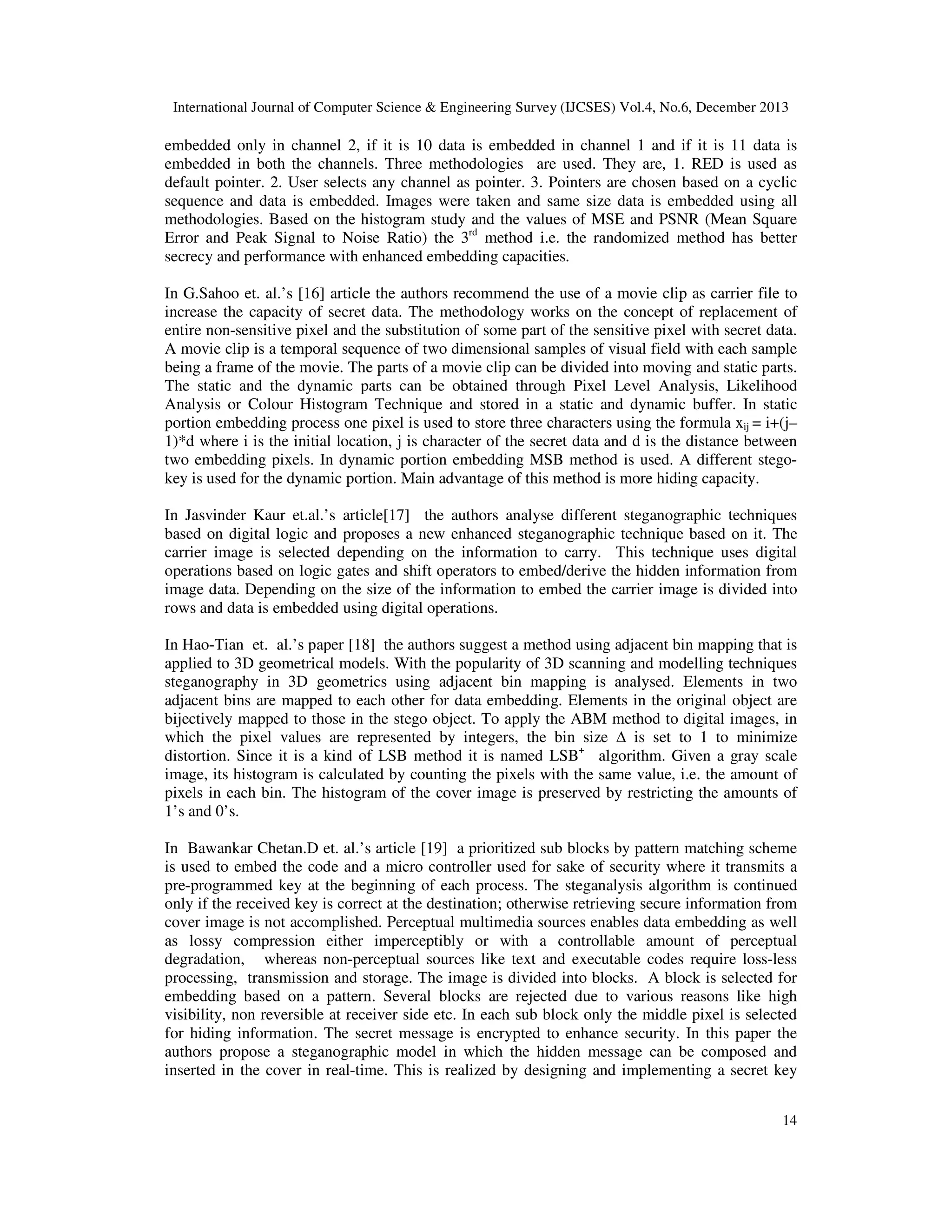International Journal of Computer Science & Engineering Survey (IJCSES) Vol.4, No.6, December 2013

embedded only in channel 2, if it is 10 data is embedded in channel 1 and if it is 11 data is
embedded in both the channels. Three methodologies are used. They are, 1. RED is used as
default pointer. 2. User selects any channel as pointer. 3. Pointers are chosen based on a cyclic
sequence and data is embedded. Images were taken and same size data is embedded using all
methodologies. Based on the histogram study and the values of MSE and PSNR (Mean Square
Error and Peak Signal to Noise Ratio) the 3rd method i.e. the randomized method has better
secrecy and performance with enhanced embedding capacities.
In G.Sahoo et. al.’s [16] article the authors recommend the use of a movie clip as carrier file to
increase the capacity of secret data. The methodology works on the concept of replacement of
entire non-sensitive pixel and the substitution of some part of the sensitive pixel with secret data.
A movie clip is a temporal sequence of two dimensional samples of visual field with each sample
being a frame of the movie. The parts of a movie clip can be divided into moving and static parts.
The static and the dynamic parts can be obtained through Pixel Level Analysis, Likelihood
Analysis or Colour Histogram Technique and stored in a static and dynamic buffer. In static
portion embedding process one pixel is used to store three characters using the formula xij = i+(j–
1)*d where i is the initial location, j is character of the secret data and d is the distance between
two embedding pixels. In dynamic portion embedding MSB method is used. A different stegokey is used for the dynamic portion. Main advantage of this method is more hiding capacity.
In Jasvinder Kaur et.al.’s article[17] the authors analyse different steganographic techniques
based on digital logic and proposes a new enhanced steganographic technique based on it. The
carrier image is selected depending on the information to carry. This technique uses digital
operations based on logic gates and shift operators to embed/derive the hidden information from
image data. Depending on the size of the information to embed the carrier image is divided into
rows and data is embedded using digital operations.
In Hao-Tian et. al.’s paper [18] the authors suggest a method using adjacent bin mapping that is
applied to 3D geometrical models. With the popularity of 3D scanning and modelling techniques
steganography in 3D geometrics using adjacent bin mapping is analysed. Elements in two
adjacent bins are mapped to each other for data embedding. Elements in the original object are
bijectively mapped to those in the stego object. To apply the ABM method to digital images, in
which the pixel values are represented by integers, the bin size ∆ is set to 1 to minimize
distortion. Since it is a kind of LSB method it is named LSB+ algorithm. Given a gray scale
image, its histogram is calculated by counting the pixels with the same value, i.e. the amount of
pixels in each bin. The histogram of the cover image is preserved by restricting the amounts of
1’s and 0’s.
In Bawankar Chetan.D et. al.’s article [19] a prioritized sub blocks by pattern matching scheme
is used to embed the code and a micro controller used for sake of security where it transmits a
pre-programmed key at the beginning of each process. The steganalysis algorithm is continued
only if the received key is correct at the destination; otherwise retrieving secure information from
cover image is not accomplished. Perceptual multimedia sources enables data embedding as well
as lossy compression either imperceptibly or with a controllable amount of perceptual
degradation, whereas non-perceptual sources like text and executable codes require loss-less
processing, transmission and storage. The image is divided into blocks. A block is selected for
embedding based on a pattern. Several blocks are rejected due to various reasons like high
visibility, non reversible at receiver side etc. In each sub block only the middle pixel is selected
for hiding information. The secret message is encrypted to enhance security. In this paper the
authors propose a steganographic model in which the hidden message can be composed and
inserted in the cover in real-time. This is realized by designing and implementing a secret key
14

 