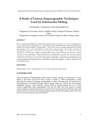 International Journal of Computer Science & Engineering Survey (IJCSES) Vol.4, No.6, December 2013

A Study of Various Steganographic Techniques
Used for Information Hiding
C.P.Sumathi1, T.Santanam2 and G.Umamaheswari3
1,3

Department of Computer Science, SDNB Vaishnav College For Women, Chennai,
India.
2
Department of Computer Science, DG Vaishnav College For Men, Chennai, India.

ABSTRACT
The art of information hiding has received much attention in the recent years as security of information has
become a big concern in this internet era. As sharing of sensitive information via a common communication
channel has become inevitable, Steganography – the art and science of hiding information has gained
much attention. We are also surrounded by a world of secret communication, where people of all types are
transmitting information as innocent as an encrypted credit card number to an online-store and as
insidious as a terrorist plot to hijackers. Steganography derives from the Greek word steganos, meaning
covered or secret, and graphy (writing or drawing) [1]. Steganography is a technology where modern data
compression, information theory, spread spectrum, and cryptography technologies are brought together to
satisfy the need for privacy on the Internet. This paper is an attempt to analyse the various techniques used
in steganography and to identify areas in which this technique can be applied, so that the human race can
be benefited at large.

KEYWORDS
Steganography, Covert- Communications, Carrier-Image, Stego-Key, Stego-Image.

1. INTRODUCTION
The main purpose of Steganography, which means ‘writing in hiding’ is to hide data in a cover
media so that others will not be able to notice it (Figure 1). While cryptography is about
protecting the content of messages, steganography is about concealing their very existence [2].
The applications of information hiding systems mainly range over a broad area from military,
intelligence agencies, online elections, internet banking, medical-imaging and so on. These
variety of applications make steganography a hot topic for study. The cover medium is usually
chosen keeping in mind the type and the size of the secret message and many different carrier file
formats can be used. In the current situation digital images are the most popular carrier/cover files
that can be used to transmit secret information.

DOI : 10.5121/ijcses.2013.4602

9

 