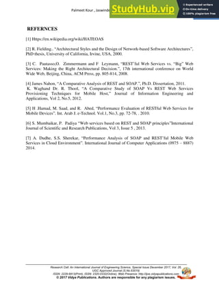 Palmeet Kour , Jaswinder Kour, Diksha Mahajan
Research Cell: An International Journal of Engineering Science, Special Issue December 2017, Vol. 26,
UGC Approved Journal (S.No.63019)
ISSN: 2229-6913(Print), ISSN: 2320-0332(Online), Web Presence: http://ijoe.vidyapublications.com
© 2017 Vidya Publications. Authors are responsible for any plagiarism issues.
5
REFERNCES
[1] Https://en.wikipedia.org/wiki/HATEOAS
[2] R. Fielding.. “Architectural Styles and the Design of Network-based Software Architectures”,
PhD thesis, University of California, Irvine, USA, 2000.
[3] C. Pautasso,O. Zimmermann and F Leymann, “REST’ful Web Services vs. “Big” Web
Services: Making the Right Architectural Decision.”, 17th international conference on World
Wide Web, Beijing, China, ACM Press, pp. 805-814, 2008.
[4] James Nahon, “A Comparative Analysis of REST and SOAP.”, Ph.D. Dissertation, 2011.
K. Waghand Dr. R. Thool, “A Comparative Study of SOAP Vs REST Web Services
Provisioning Techniques for Mobile Host,” Journal of Information Engineering and
Applications, Vol 2, No.5, 2012.
[5] H .Hamad, M. Saad, and R. Abed, “Performance Evaluation of RESTful Web Services for
Mobile Devices”. Int. Arab J. e-Technol. Vol.1, No.3, pp. 72-78, . 2010.
[6] S. Mumbaikar, P. Padiya “Web services based on REST and SOAP principles”International
Journal of Scientific and Research Publications, Vol 3, Issue 5 , 2013.
[7] A. Dudhe, S.S. Sherekar, “Performance Analysis of SOAP and REST’ful Mobile Web
Services in Cloud Environment”. International Journal of Computer Applications (0975 – 8887)
2014.
 