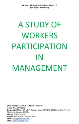 Writekraft Research & Publications LLP
(All Rights Reserved)
A STUDY OF
WORKERS
PARTICIPATION
IN
MANAGEMENT
Writekraft Research & Publications LLP
(Regd. No. AAI-1261)
Corporate Office: 67, UGF, Ganges Nagar (SRGP), 365 Hairis Ganj, Tatmill
Chauraha, Kanpur, 208004
Phone: 0512-2328181
Mobile: 7753818181, 9838033084
Email: info@writekraft.com
Web: www.writekraft.com
 