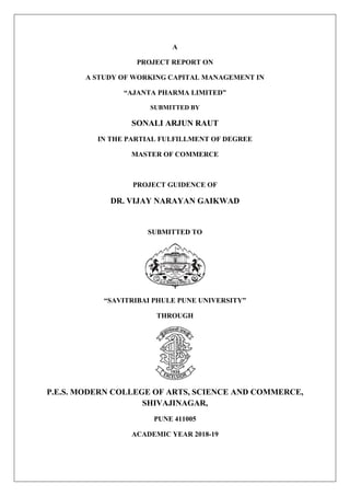 A
PROJECT REPORT ON
A STUDY OF WORKING CAPITAL MANAGEMENT IN
“AJANTA PHARMA LIMITED”
SUBMITTED BY
SONALI ARJUN RAUT
IN THE PARTIAL FULFILLMENT OF DEGREE
MASTER OF COMMERCE
PROJECT GUIDENCE OF
DR. VIJAY NARAYAN GAIKWAD
SUBMITTED TO
“SAVITRIBAI PHULE PUNE UNIVERSITY”
THROUGH
P.E.S. MODERN COLLEGE OF ARTS, SCIENCE AND COMMERCE,
SHIVAJINAGAR,
PUNE 411005
ACADEMIC YEAR 2018-19
 