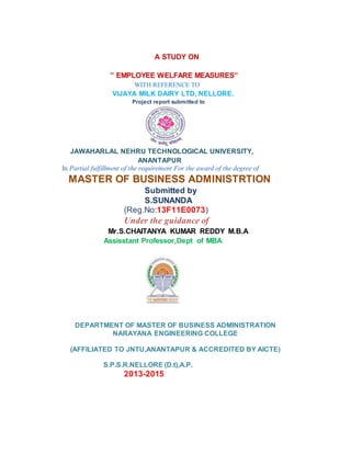 A STUDY ON
” EMPLOYEE WELFARE MEASURES”
WITH REFERENCE TO
VIJAYA MILK DAIRY LTD, NELLORE.
Project report submitted to
JAWAHARLAL NEHRU TECHNOLOGICAL UNIVERSITY,
ANANTAPUR
In Partial fulfillment of the requirement For the award of the degree of
MASTER OF BUSINESS ADMINISTRTION
Submitted by
S.SUNANDA
(Reg.No:13F11E0073)
Under the guidance of
Mr.S.CHAITANYA KUMAR REDDY M.B.A
Assisstant Professor,Dept of MBA
DEPARTMENT OF MASTER OF BUSINESS ADMINISTRATION
NARAYANA ENGINEERING COLLEGE
(AFFILIATED TO JNTU,ANANTAPUR & ACCREDITED BY AICTE)
S.P.S.R.NELLORE (D.t),A.P.
2013-2015
 
