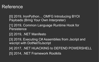 Reference
[0] 2019, IronPython… OMFG Introducing BYOI
Payloads (Bring Your Own Interpreter)
[1] 2019, Common Language Runtime Hook for
Persistence
[2] 2019, .NET Manifesto
[3] 2019, Executing C# Assemblies from Jscript and
wscript with DotNetToJscript
[4] 2017, .NET HIJACKING to DEFEND POWERSHELL
[5] 2014, .NET Framework Rootkits
 