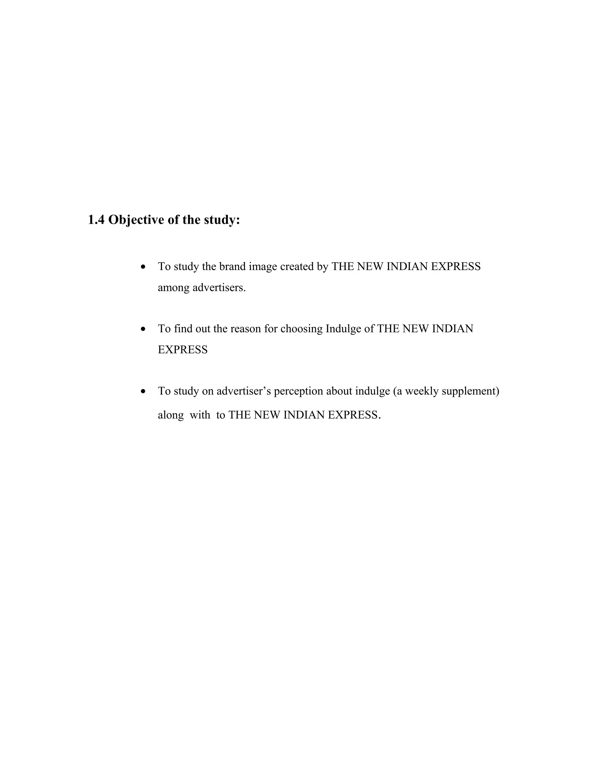 1.4 Objective of the study:
• To study the brand image created by THE NEW INDIAN EXPRESS
among advertisers.
• To find out the reason for choosing Indulge of THE NEW INDIAN
EXPRESS
• To study on advertiser’s perception about indulge (a weekly supplement)
along with to THE NEW INDIAN EXPRESS.
 