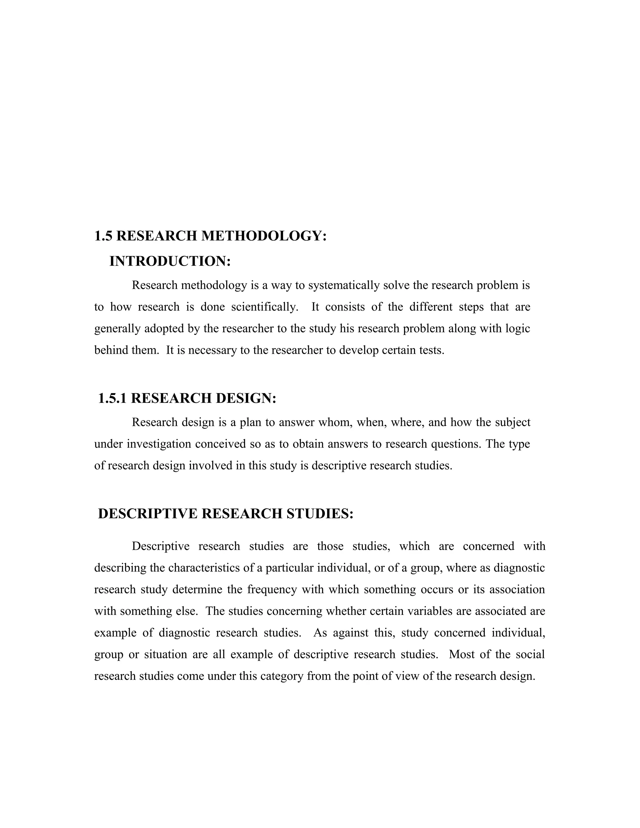 1.5 RESEARCH METHODOLOGY:
INTRODUCTION:
Research methodology is a way to systematically solve the research problem is
to how research is done scientifically. It consists of the different steps that are
generally adopted by the researcher to the study his research problem along with logic
behind them. It is necessary to the researcher to develop certain tests.
1.5.1 RESEARCH DESIGN:
Research design is a plan to answer whom, when, where, and how the subject
under investigation conceived so as to obtain answers to research questions. The type
of research design involved in this study is descriptive research studies.
DESCRIPTIVE RESEARCH STUDIES:
Descriptive research studies are those studies, which are concerned with
describing the characteristics of a particular individual, or of a group, where as diagnostic
research study determine the frequency with which something occurs or its association
with something else. The studies concerning whether certain variables are associated are
example of diagnostic research studies. As against this, study concerned individual,
group or situation are all example of descriptive research studies. Most of the social
research studies come under this category from the point of view of the research design.
 