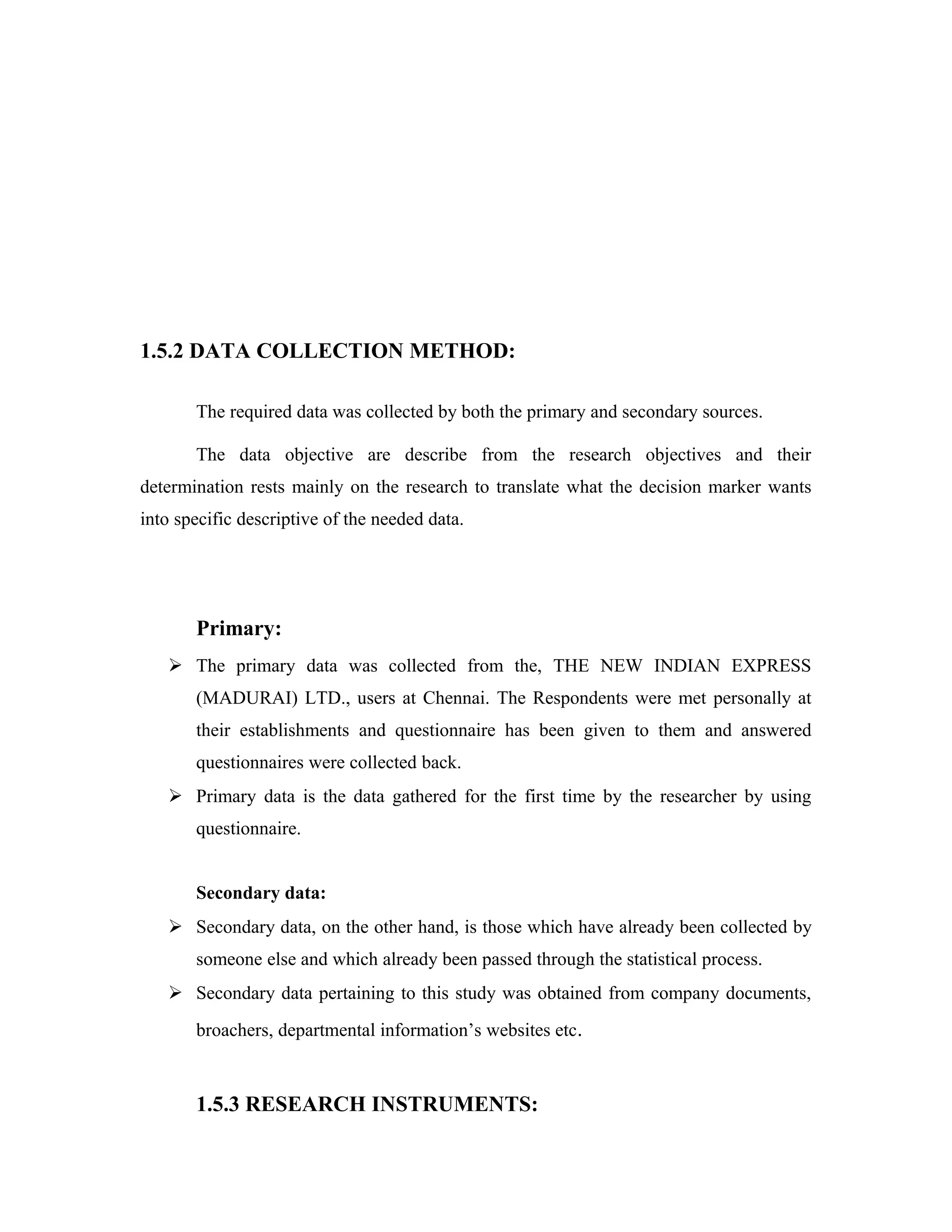 1.5.2 DATA COLLECTION METHOD:
The required data was collected by both the primary and secondary sources.
The data objective are describe from the research objectives and their
determination rests mainly on the research to translate what the decision marker wants
into specific descriptive of the needed data.
Primary:
 The primary data was collected from the, THE NEW INDIAN EXPRESS
(MADURAI) LTD., users at Chennai. The Respondents were met personally at
their establishments and questionnaire has been given to them and answered
questionnaires were collected back.
 Primary data is the data gathered for the first time by the researcher by using
questionnaire.
Secondary data:
 Secondary data, on the other hand, is those which have already been collected by
someone else and which already been passed through the statistical process.
 Secondary data pertaining to this study was obtained from company documents,
broachers, departmental information’s websites etc.
1.5.3 RESEARCH INSTRUMENTS:
 