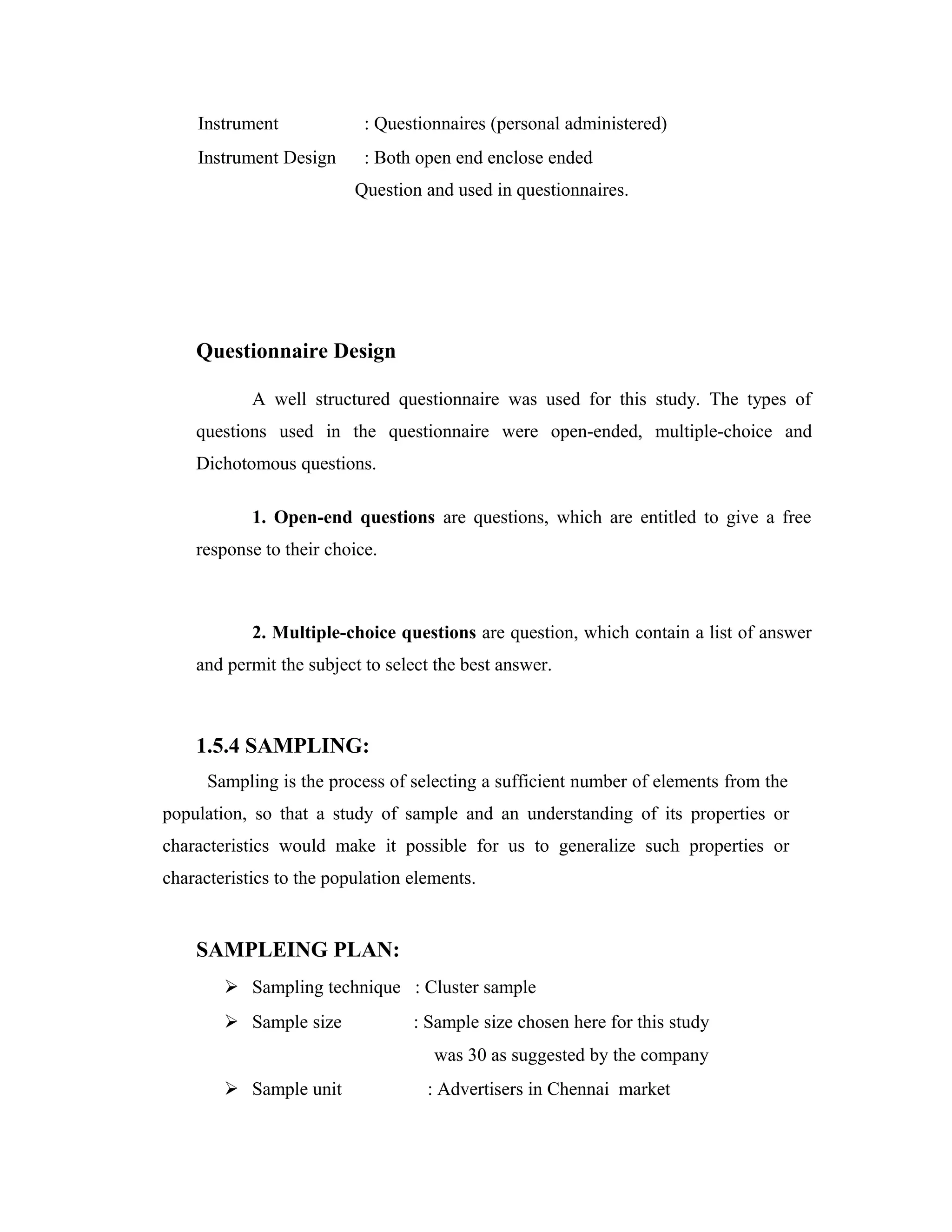 Instrument : Questionnaires (personal administered)
Instrument Design : Both open end enclose ended
Question and used in questionnaires.
Questionnaire Design
A well structured questionnaire was used for this study. The types of
questions used in the questionnaire were open-ended, multiple-choice and
Dichotomous questions.
1. Open-end questions are questions, which are entitled to give a free
response to their choice.
2. Multiple-choice questions are question, which contain a list of answer
and permit the subject to select the best answer.
1.5.4 SAMPLING:
Sampling is the process of selecting a sufficient number of elements from the
population, so that a study of sample and an understanding of its properties or
characteristics would make it possible for us to generalize such properties or
characteristics to the population elements.
SAMPLEING PLAN:
 Sampling technique : Cluster sample
 Sample size : Sample size chosen here for this study
was 30 as suggested by the company
 Sample unit : Advertisers in Chennai market
 