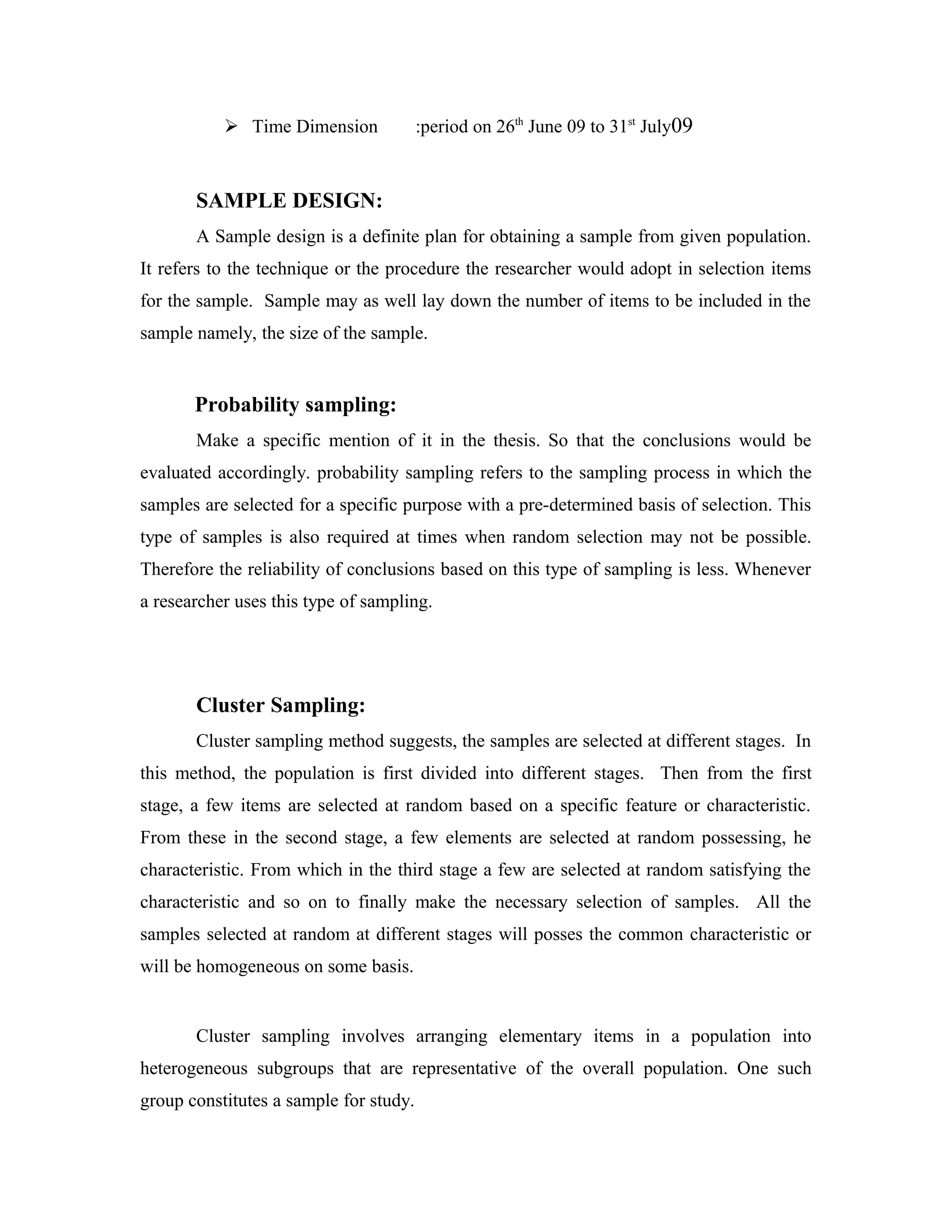  Time Dimension :period on 26th
June 09 to 31st
July09
SAMPLE DESIGN:
A Sample design is a definite plan for obtaining a sample from given population.
It refers to the technique or the procedure the researcher would adopt in selection items
for the sample. Sample may as well lay down the number of items to be included in the
sample namely, the size of the sample.
Probability sampling:
Make a specific mention of it in the thesis. So that the conclusions would be
evaluated accordingly. probability sampling refers to the sampling process in which the
samples are selected for a specific purpose with a pre-determined basis of selection. This
type of samples is also required at times when random selection may not be possible.
Therefore the reliability of conclusions based on this type of sampling is less. Whenever
a researcher uses this type of sampling.
Cluster Sampling:
Cluster sampling method suggests, the samples are selected at different stages. In
this method, the population is first divided into different stages. Then from the first
stage, a few items are selected at random based on a specific feature or characteristic.
From these in the second stage, a few elements are selected at random possessing, he
characteristic. From which in the third stage a few are selected at random satisfying the
characteristic and so on to finally make the necessary selection of samples. All the
samples selected at random at different stages will posses the common characteristic or
will be homogeneous on some basis.
Cluster sampling involves arranging elementary items in a population into
heterogeneous subgroups that are representative of the overall population. One such
group constitutes a sample for study.
 