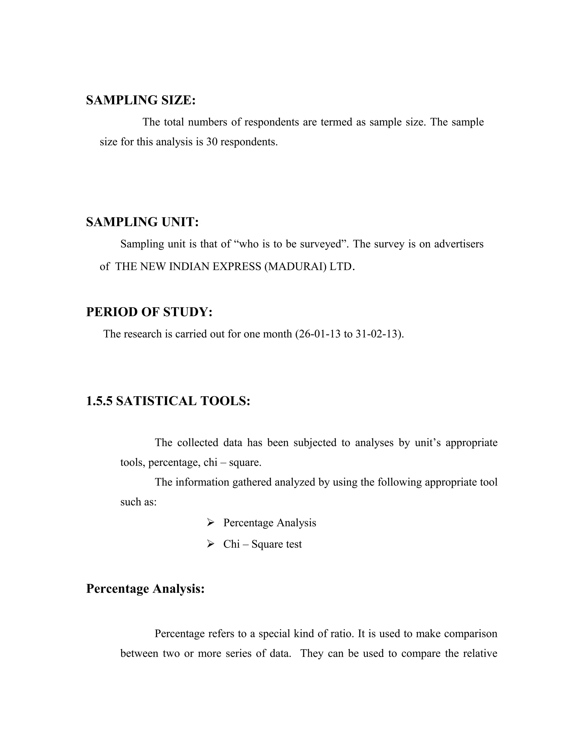 SAMPLING SIZE:
The total numbers of respondents are termed as sample size. The sample
size for this analysis is 30 respondents.
SAMPLING UNIT:
Sampling unit is that of “who is to be surveyed”. The survey is on advertisers
of THE NEW INDIAN EXPRESS (MADURAI) LTD.
PERIOD OF STUDY:
The research is carried out for one month (26-01-13 to 31-02-13).
1.5.5 SATISTICAL TOOLS:
The collected data has been subjected to analyses by unit’s appropriate
tools, percentage, chi – square.
The information gathered analyzed by using the following appropriate tool
such as:
 Percentage Analysis
 Chi – Square test
Percentage Analysis:
Percentage refers to a special kind of ratio. It is used to make comparison
between two or more series of data. They can be used to compare the relative
 