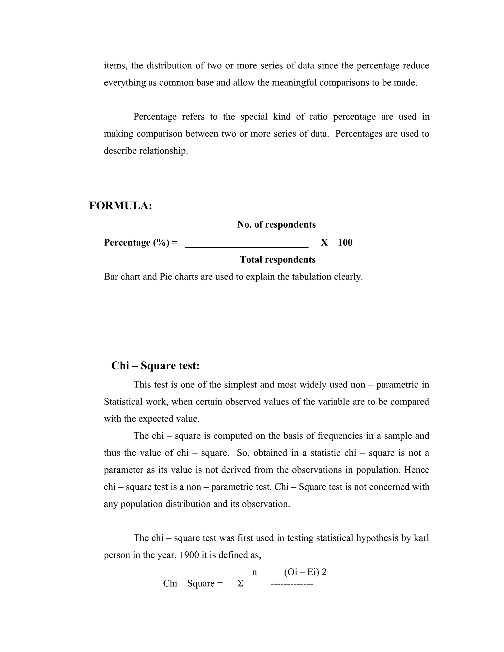 items, the distribution of two or more series of data since the percentage reduce
everything as common base and allow the meaningful comparisons to be made.
Percentage refers to the special kind of ratio percentage are used in
making comparison between two or more series of data. Percentages are used to
describe relationship.
FORMULA:
No. of respondents
Percentage (%) = _________________________ X 100
Total respondents
Bar chart and Pie charts are used to explain the tabulation clearly.
Chi – Square test:
This test is one of the simplest and most widely used non – parametric in
Statistical work, when certain observed values of the variable are to be compared
with the expected value.
The chi – square is computed on the basis of frequencies in a sample and
thus the value of chi – square. So, obtained in a statistic chi – square is not a
parameter as its value is not derived from the observations in population, Hence
chi – square test is a non – parametric test. Chi – Square test is not concerned with
any population distribution and its observation.
The chi – square test was first used in testing statistical hypothesis by karl
person in the year. 1900 it is defined as,
n (Oi – Ei) 2
Chi – Square = Σ -------------
 