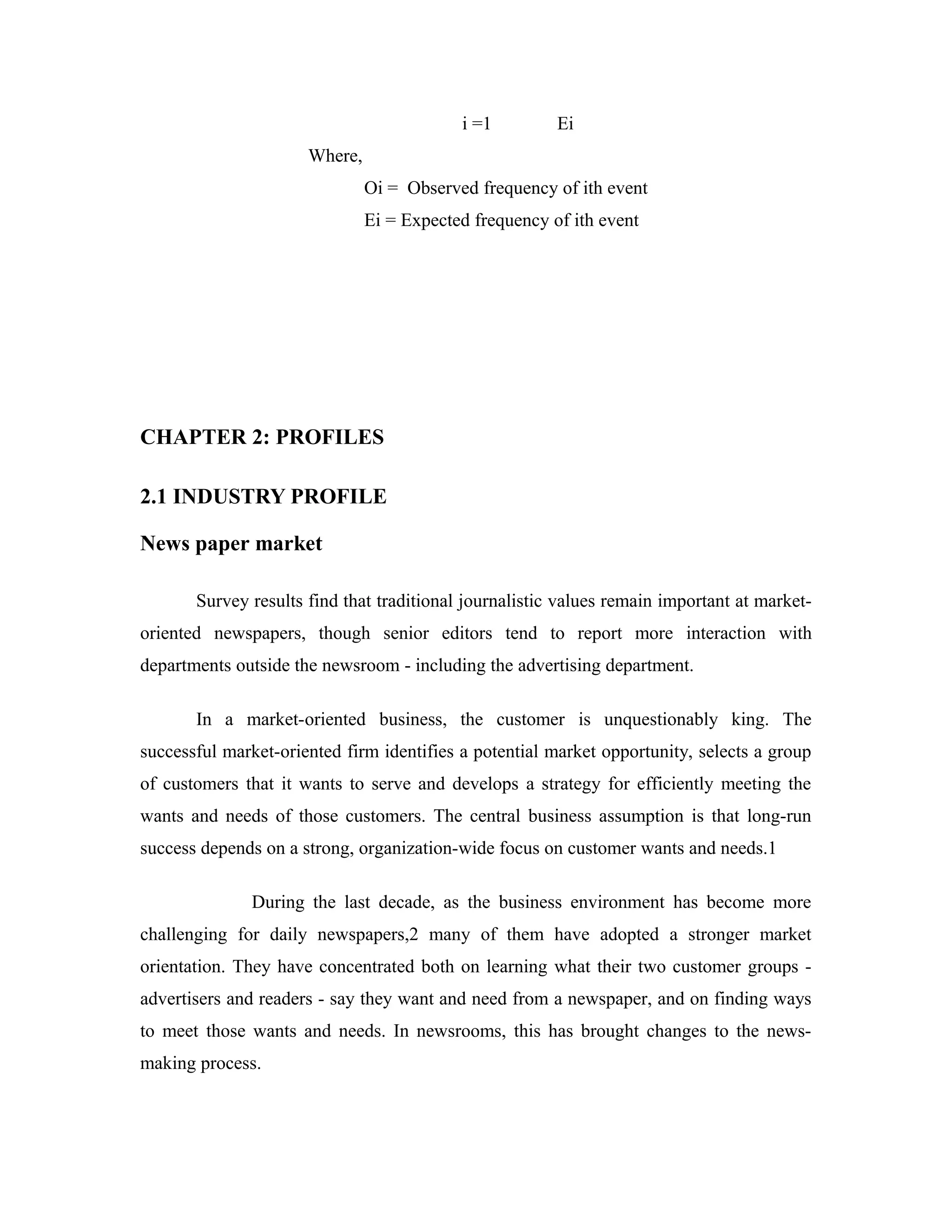 i =1 Ei
Where,
Oi = Observed frequency of ith event
Ei = Expected frequency of ith event
CHAPTER 2: PROFILES
2.1 INDUSTRY PROFILE
News paper market
Survey results find that traditional journalistic values remain important at market-
oriented newspapers, though senior editors tend to report more interaction with
departments outside the newsroom - including the advertising department.
In a market-oriented business, the customer is unquestionably king. The
successful market-oriented firm identifies a potential market opportunity, selects a group
of customers that it wants to serve and develops a strategy for efficiently meeting the
wants and needs of those customers. The central business assumption is that long-run
success depends on a strong, organization-wide focus on customer wants and needs.1
During the last decade, as the business environment has become more
challenging for daily newspapers,2 many of them have adopted a stronger market
orientation. They have concentrated both on learning what their two customer groups -
advertisers and readers - say they want and need from a newspaper, and on finding ways
to meet those wants and needs. In newsrooms, this has brought changes to the news-
making process.
 