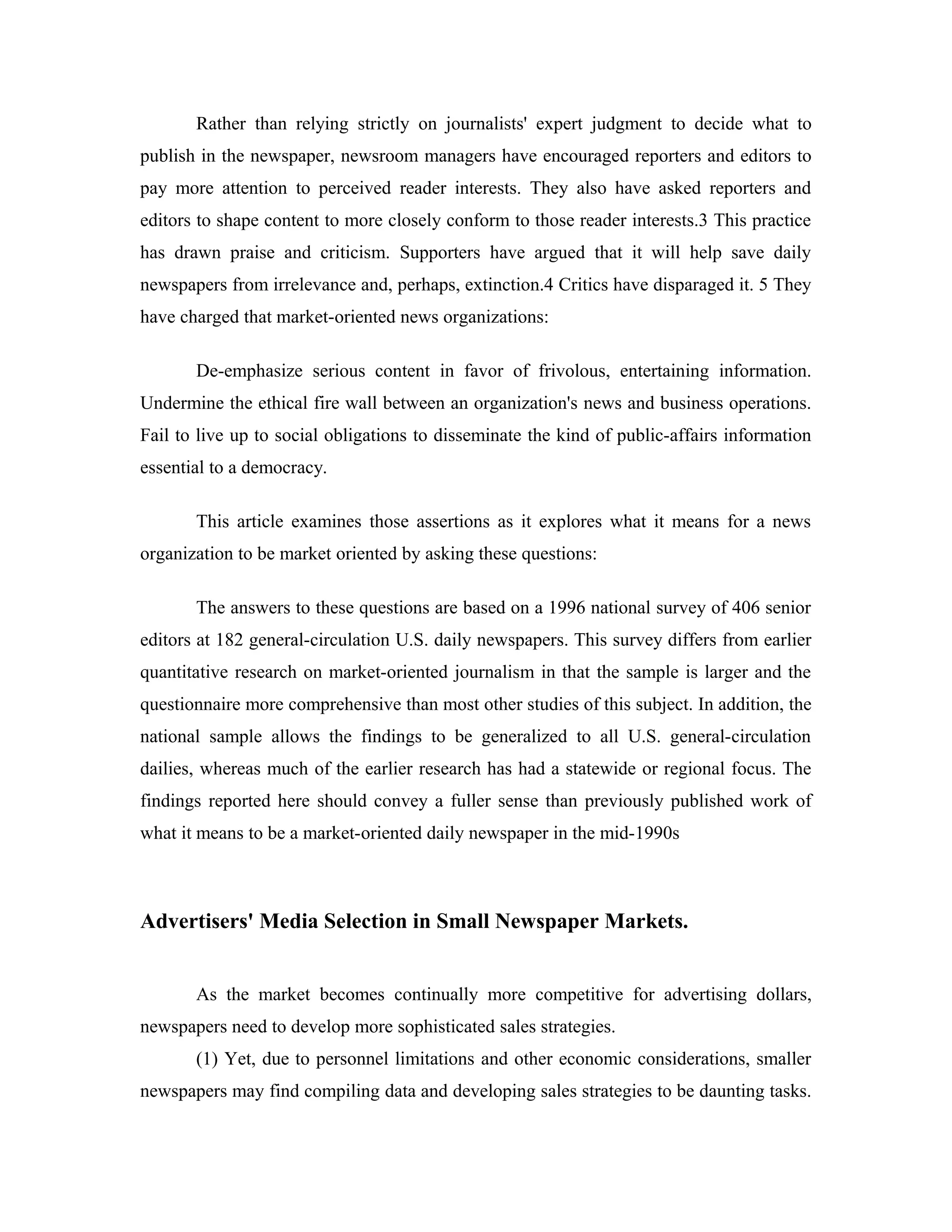 Rather than relying strictly on journalists' expert judgment to decide what to
publish in the newspaper, newsroom managers have encouraged reporters and editors to
pay more attention to perceived reader interests. They also have asked reporters and
editors to shape content to more closely conform to those reader interests.3 This practice
has drawn praise and criticism. Supporters have argued that it will help save daily
newspapers from irrelevance and, perhaps, extinction.4 Critics have disparaged it. 5 They
have charged that market-oriented news organizations:
De-emphasize serious content in favor of frivolous, entertaining information.
Undermine the ethical fire wall between an organization's news and business operations.
Fail to live up to social obligations to disseminate the kind of public-affairs information
essential to a democracy.
This article examines those assertions as it explores what it means for a news
organization to be market oriented by asking these questions:
The answers to these questions are based on a 1996 national survey of 406 senior
editors at 182 general-circulation U.S. daily newspapers. This survey differs from earlier
quantitative research on market-oriented journalism in that the sample is larger and the
questionnaire more comprehensive than most other studies of this subject. In addition, the
national sample allows the findings to be generalized to all U.S. general-circulation
dailies, whereas much of the earlier research has had a statewide or regional focus. The
findings reported here should convey a fuller sense than previously published work of
what it means to be a market-oriented daily newspaper in the mid-1990s
Advertisers' Media Selection in Small Newspaper Markets.
As the market becomes continually more competitive for advertising dollars,
newspapers need to develop more sophisticated sales strategies.
(1) Yet, due to personnel limitations and other economic considerations, smaller
newspapers may find compiling data and developing sales strategies to be daunting tasks.
 