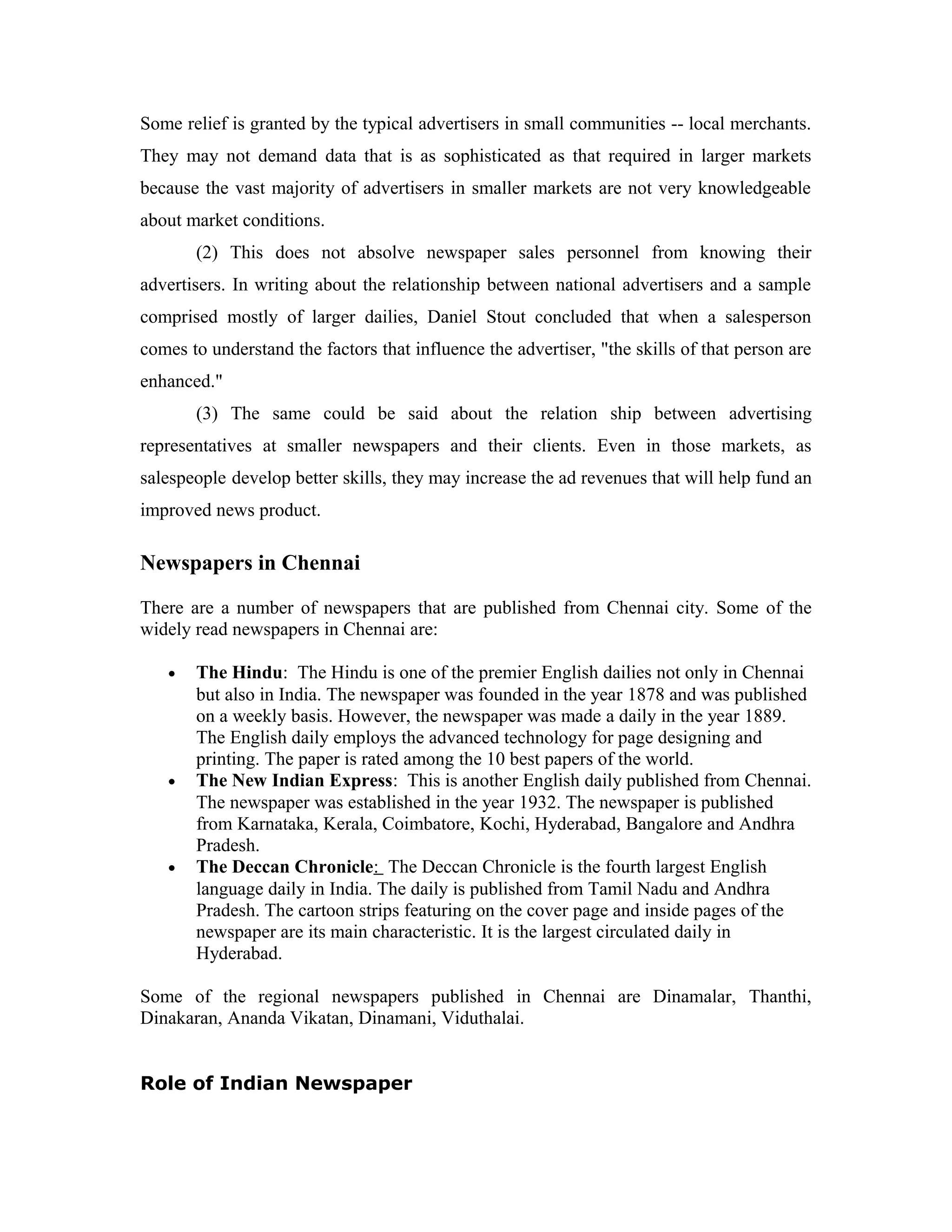 Some relief is granted by the typical advertisers in small communities -- local merchants.
They may not demand data that is as sophisticated as that required in larger markets
because the vast majority of advertisers in smaller markets are not very knowledgeable
about market conditions.
(2) This does not absolve newspaper sales personnel from knowing their
advertisers. In writing about the relationship between national advertisers and a sample
comprised mostly of larger dailies, Daniel Stout concluded that when a salesperson
comes to understand the factors that influence the advertiser, "the skills of that person are
enhanced."
(3) The same could be said about the relation ship between advertising
representatives at smaller newspapers and their clients. Even in those markets, as
salespeople develop better skills, they may increase the ad revenues that will help fund an
improved news product.
Newspapers in Chennai
There are a number of newspapers that are published from Chennai city. Some of the
widely read newspapers in Chennai are:
• The Hindu: The Hindu is one of the premier English dailies not only in Chennai
but also in India. The newspaper was founded in the year 1878 and was published
on a weekly basis. However, the newspaper was made a daily in the year 1889.
The English daily employs the advanced technology for page designing and
printing. The paper is rated among the 10 best papers of the world.
• The New Indian Express: This is another English daily published from Chennai.
The newspaper was established in the year 1932. The newspaper is published
from Karnataka, Kerala, Coimbatore, Kochi, Hyderabad, Bangalore and Andhra
Pradesh.
• The Deccan Chronicle: The Deccan Chronicle is the fourth largest English
language daily in India. The daily is published from Tamil Nadu and Andhra
Pradesh. The cartoon strips featuring on the cover page and inside pages of the
newspaper are its main characteristic. It is the largest circulated daily in
Hyderabad.
Some of the regional newspapers published in Chennai are Dinamalar, Thanthi,
Dinakaran, Ananda Vikatan, Dinamani, Viduthalai.
Role of Indian Newspaper
 
