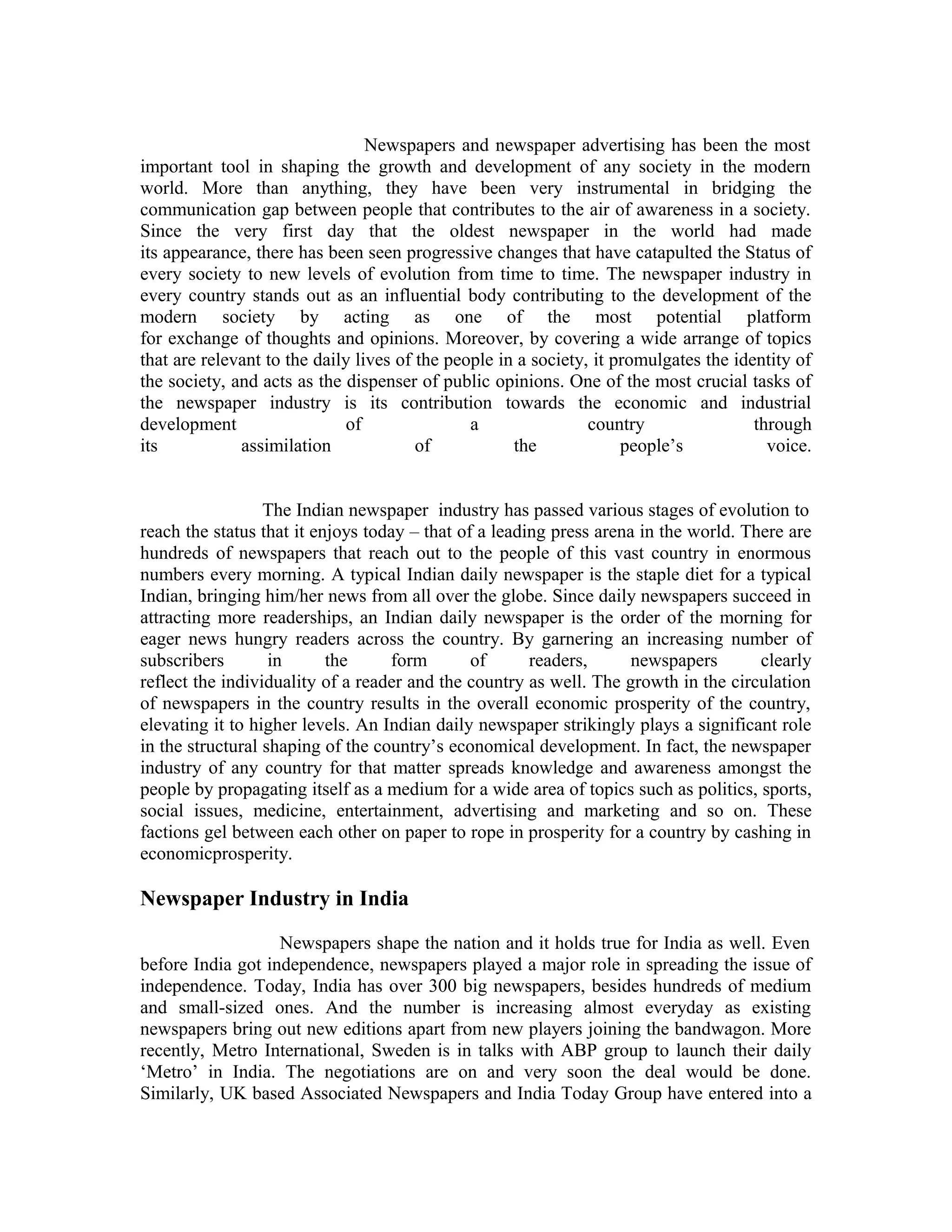 Newspapers and newspaper advertising has been the most
important tool in shaping the growth and development of any society in the modern
world. More than anything, they have been very instrumental in bridging the
communication gap between people that contributes to the air of awareness in a society.
Since the very first day that the oldest newspaper in the world had made
its appearance, there has been seen progressive changes that have catapulted the Status of
every society to new levels of evolution from time to time. The newspaper industry in
every country stands out as an influential body contributing to the development of the
modern society by acting as one of the most potential platform
for exchange of thoughts and opinions. Moreover, by covering a wide arrange of topics
that are relevant to the daily lives of the people in a society, it promulgates the identity of
the society, and acts as the dispenser of public opinions. One of the most crucial tasks of
the newspaper industry is its contribution towards the economic and industrial
development of a country through
its assimilation of the people’s voice.
The Indian newspaper industry has passed various stages of evolution to
reach the status that it enjoys today – that of a leading press arena in the world. There are
hundreds of newspapers that reach out to the people of this vast country in enormous
numbers every morning. A typical Indian daily newspaper is the staple diet for a typical
Indian, bringing him/her news from all over the globe. Since daily newspapers succeed in
attracting more readerships, an Indian daily newspaper is the order of the morning for
eager news hungry readers across the country. By garnering an increasing number of
subscribers in the form of readers, newspapers clearly
reflect the individuality of a reader and the country as well. The growth in the circulation
of newspapers in the country results in the overall economic prosperity of the country,
elevating it to higher levels. An Indian daily newspaper strikingly plays a significant role
in the structural shaping of the country’s economical development. In fact, the newspaper
industry of any country for that matter spreads knowledge and awareness amongst the
people by propagating itself as a medium for a wide area of topics such as politics, sports,
social issues, medicine, entertainment, advertising and marketing and so on. These
factions gel between each other on paper to rope in prosperity for a country by cashing in
economicprosperity.
Newspaper Industry in India
Newspapers shape the nation and it holds true for India as well. Even
before India got independence, newspapers played a major role in spreading the issue of
independence. Today, India has over 300 big newspapers, besides hundreds of medium
and small-sized ones. And the number is increasing almost everyday as existing
newspapers bring out new editions apart from new players joining the bandwagon. More
recently, Metro International, Sweden is in talks with ABP group to launch their daily
‘Metro’ in India. The negotiations are on and very soon the deal would be done.
Similarly, UK based Associated Newspapers and India Today Group have entered into a
 