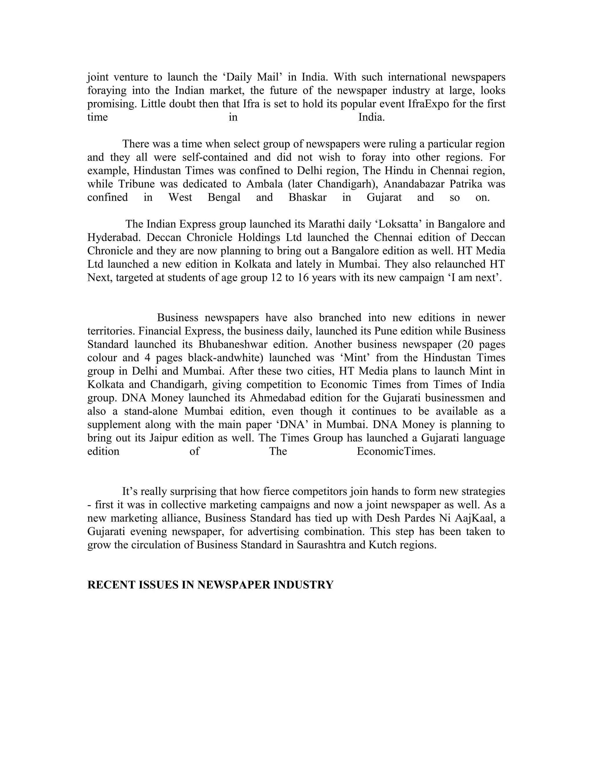 joint venture to launch the ‘Daily Mail’ in India. With such international newspapers
foraying into the Indian market, the future of the newspaper industry at large, looks
promising. Little doubt then that Ifra is set to hold its popular event IfraExpo for the first
time in India.
There was a time when select group of newspapers were ruling a particular region
and they all were self-contained and did not wish to foray into other regions. For
example, Hindustan Times was confined to Delhi region, The Hindu in Chennai region,
while Tribune was dedicated to Ambala (later Chandigarh), Anandabazar Patrika was
confined in West Bengal and Bhaskar in Gujarat and so on.
The Indian Express group launched its Marathi daily ‘Loksatta’ in Bangalore and
Hyderabad. Deccan Chronicle Holdings Ltd launched the Chennai edition of Deccan
Chronicle and they are now planning to bring out a Bangalore edition as well. HT Media
Ltd launched a new edition in Kolkata and lately in Mumbai. They also relaunched HT
Next, targeted at students of age group 12 to 16 years with its new campaign ‘I am next’.
Business newspapers have also branched into new editions in newer
territories. Financial Express, the business daily, launched its Pune edition while Business
Standard launched its Bhubaneshwar edition. Another business newspaper (20 pages
colour and 4 pages black-andwhite) launched was ‘Mint’ from the Hindustan Times
group in Delhi and Mumbai. After these two cities, HT Media plans to launch Mint in
Kolkata and Chandigarh, giving competition to Economic Times from Times of India
group. DNA Money launched its Ahmedabad edition for the Gujarati businessmen and
also a stand-alone Mumbai edition, even though it continues to be available as a
supplement along with the main paper ‘DNA’ in Mumbai. DNA Money is planning to
bring out its Jaipur edition as well. The Times Group has launched a Gujarati language
edition of The EconomicTimes.
It’s really surprising that how fierce competitors join hands to form new strategies
- first it was in collective marketing campaigns and now a joint newspaper as well. As a
new marketing alliance, Business Standard has tied up with Desh Pardes Ni AajKaal, a
Gujarati evening newspaper, for advertising combination. This step has been taken to
grow the circulation of Business Standard in Saurashtra and Kutch regions.
RECENT ISSUES IN NEWSPAPER INDUSTRY
 