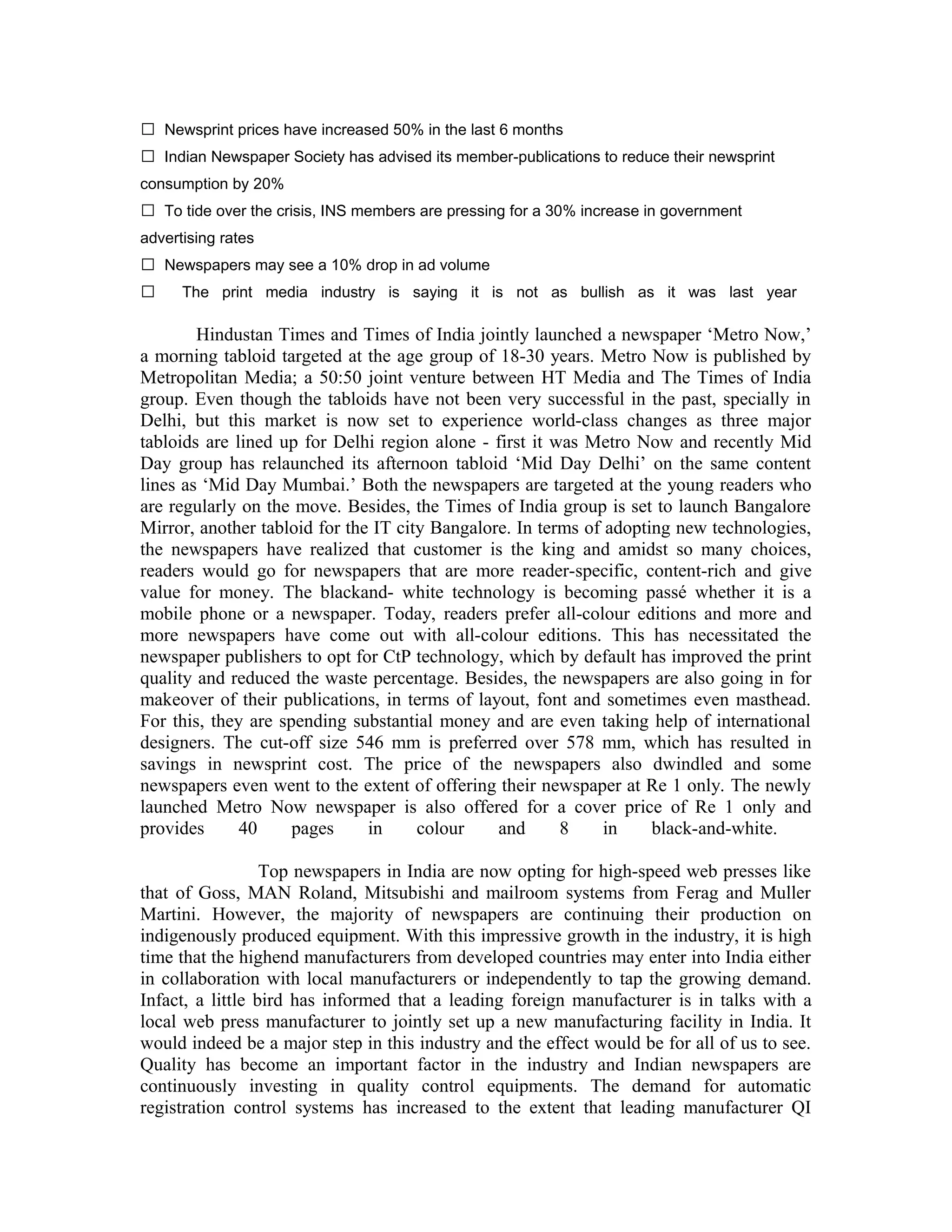  The print media industry is saying it is not as bullish as it was last year
Hindustan Times and Times of India jointly launched a newspaper ‘Metro Now,’
a morning tabloid targeted at the age group of 18-30 years. Metro Now is published by
Metropolitan Media; a 50:50 joint venture between HT Media and The Times of India
group. Even though the tabloids have not been very successful in the past, specially in
Delhi, but this market is now set to experience world-class changes as three major
tabloids are lined up for Delhi region alone - first it was Metro Now and recently Mid
Day group has relaunched its afternoon tabloid ‘Mid Day Delhi’ on the same content
lines as ‘Mid Day Mumbai.’ Both the newspapers are targeted at the young readers who
are regularly on the move. Besides, the Times of India group is set to launch Bangalore
Mirror, another tabloid for the IT city Bangalore. In terms of adopting new technologies,
the newspapers have realized that customer is the king and amidst so many choices,
readers would go for newspapers that are more reader-specific, content-rich and give
value for money. The blackand- white technology is becoming passé whether it is a
mobile phone or a newspaper. Today, readers prefer all-colour editions and more and
more newspapers have come out with all-colour editions. This has necessitated the
newspaper publishers to opt for CtP technology, which by default has improved the print
quality and reduced the waste percentage. Besides, the newspapers are also going in for
makeover of their publications, in terms of layout, font and sometimes even masthead.
For this, they are spending substantial money and are even taking help of international
designers. The cut-off size 546 mm is preferred over 578 mm, which has resulted in
savings in newsprint cost. The price of the newspapers also dwindled and some
newspapers even went to the extent of offering their newspaper at Re 1 only. The newly
launched Metro Now newspaper is also offered for a cover price of Re 1 only and
provides 40 pages in colour and 8 in black-and-white.
Top newspapers in India are now opting for high-speed web presses like
that of Goss, MAN Roland, Mitsubishi and mailroom systems from Ferag and Muller
Martini. However, the majority of newspapers are continuing their production on
indigenously produced equipment. With this impressive growth in the industry, it is high
time that the highend manufacturers from developed countries may enter into India either
in collaboration with local manufacturers or independently to tap the growing demand.
Infact, a little bird has informed that a leading foreign manufacturer is in talks with a
local web press manufacturer to jointly set up a new manufacturing facility in India. It
would indeed be a major step in this industry and the effect would be for all of us to see.
Quality has become an important factor in the industry and Indian newspapers are
continuously investing in quality control equipments. The demand for automatic
registration control systems has increased to the extent that leading manufacturer QI
 Newsprint prices have increased 50% in the last 6 months
 Indian Newspaper Society has advised its member-publications to reduce their newsprint
consumption by 20%
 To tide over the crisis, INS members are pressing for a 30% increase in government
advertising rates
 Newspapers may see a 10% drop in ad volume
 