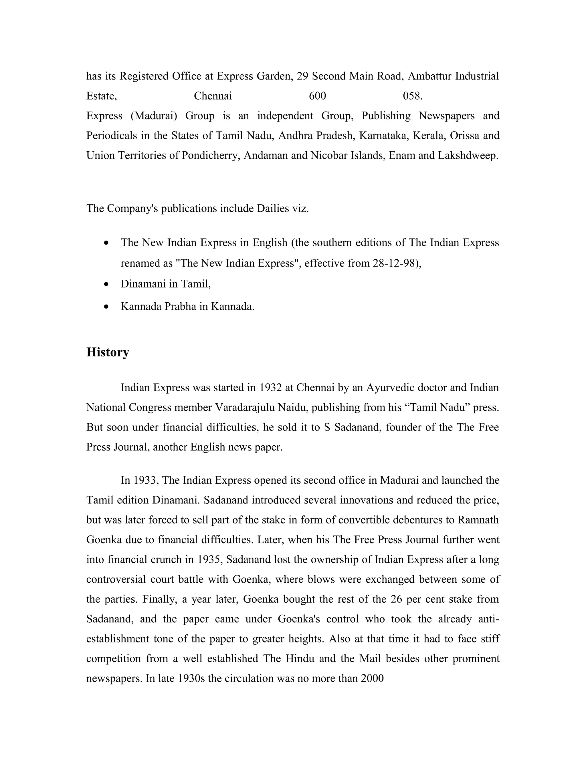 has its Registered Office at Express Garden, 29 Second Main Road, Ambattur Industrial
Estate, Chennai 600 058.
Express (Madurai) Group is an independent Group, Publishing Newspapers and
Periodicals in the States of Tamil Nadu, Andhra Pradesh, Karnataka, Kerala, Orissa and
Union Territories of Pondicherry, Andaman and Nicobar Islands, Enam and Lakshdweep.
The Company's publications include Dailies viz.
• The New Indian Express in English (the southern editions of The Indian Express
renamed as "The New Indian Express", effective from 28-12-98),
• Dinamani in Tamil,
• Kannada Prabha in Kannada.
History
Indian Express was started in 1932 at Chennai by an Ayurvedic doctor and Indian
National Congress member Varadarajulu Naidu, publishing from his “Tamil Nadu” press.
But soon under financial difficulties, he sold it to S Sadanand, founder of the The Free
Press Journal, another English news paper.
In 1933, The Indian Express opened its second office in Madurai and launched the
Tamil edition Dinamani. Sadanand introduced several innovations and reduced the price,
but was later forced to sell part of the stake in form of convertible debentures to Ramnath
Goenka due to financial difficulties. Later, when his The Free Press Journal further went
into financial crunch in 1935, Sadanand lost the ownership of Indian Express after a long
controversial court battle with Goenka, where blows were exchanged between some of
the parties. Finally, a year later, Goenka bought the rest of the 26 per cent stake from
Sadanand, and the paper came under Goenka's control who took the already anti-
establishment tone of the paper to greater heights. Also at that time it had to face stiff
competition from a well established The Hindu and the Mail besides other prominent
newspapers. In late 1930s the circulation was no more than 2000
 
