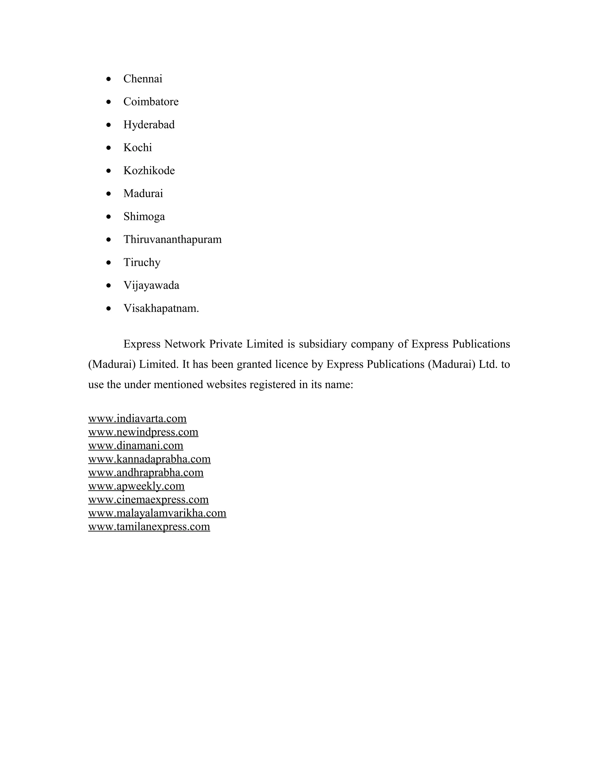 • Chennai
• Coimbatore
• Hyderabad
• Kochi
• Kozhikode
• Madurai
• Shimoga
• Thiruvananthapuram
• Tiruchy
• Vijayawada
• Visakhapatnam.
Express Network Private Limited is subsidiary company of Express Publications
(Madurai) Limited. It has been granted licence by Express Publications (Madurai) Ltd. to
use the under mentioned websites registered in its name:
www.indiavarta.com
www.newindpress.com
www.dinamani.com
www.kannadaprabha.com
www.andhraprabha.com
www.apweekly.com
www.cinemaexpress.com
www.malayalamvarikha.com
www.tamilanexpress.com
 