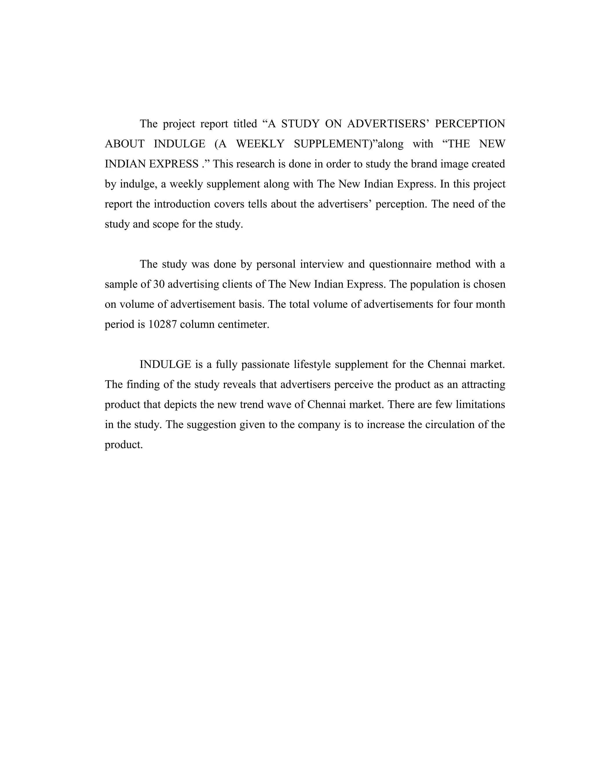 The project report titled “A STUDY ON ADVERTISERS’ PERCEPTION
ABOUT INDULGE (A WEEKLY SUPPLEMENT)”along with “THE NEW
INDIAN EXPRESS .” This research is done in order to study the brand image created
by indulge, a weekly supplement along with The New Indian Express. In this project
report the introduction covers tells about the advertisers’ perception. The need of the
study and scope for the study.
The study was done by personal interview and questionnaire method with a
sample of 30 advertising clients of The New Indian Express. The population is chosen
on volume of advertisement basis. The total volume of advertisements for four month
period is 10287 column centimeter.
INDULGE is a fully passionate lifestyle supplement for the Chennai market.
The finding of the study reveals that advertisers perceive the product as an attracting
product that depicts the new trend wave of Chennai market. There are few limitations
in the study. The suggestion given to the company is to increase the circulation of the
product.
 