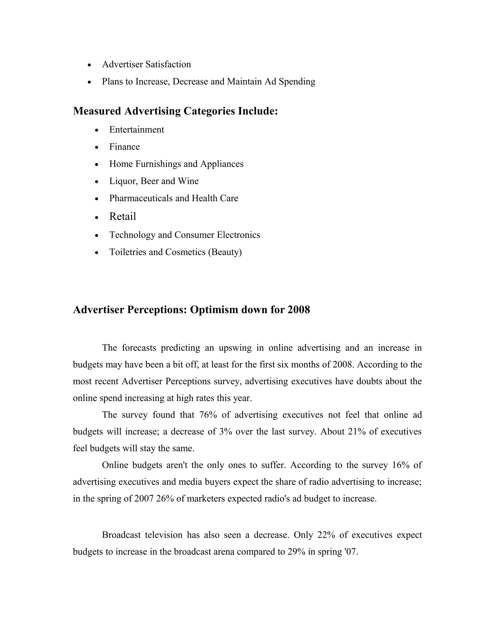 • Advertiser Satisfaction
• Plans to Increase, Decrease and Maintain Ad Spending
Measured Advertising Categories Include:
• Entertainment
• Finance
• Home Furnishings and Appliances
• Liquor, Beer and Wine
• Pharmaceuticals and Health Care
• Retail
• Technology and Consumer Electronics
• Toiletries and Cosmetics (Beauty)
Advertiser Perceptions: Optimism down for 2008
The forecasts predicting an upswing in online advertising and an increase in
budgets may have been a bit off, at least for the first six months of 2008. According to the
most recent Advertiser Perceptions survey, advertising executives have doubts about the
online spend increasing at high rates this year.
The survey found that 76% of advertising executives not feel that online ad
budgets will increase; a decrease of 3% over the last survey. About 21% of executives
feel budgets will stay the same.
Online budgets aren't the only ones to suffer. According to the survey 16% of
advertising executives and media buyers expect the share of radio advertising to increase;
in the spring of 2007 26% of marketers expected radio's ad budget to increase.
Broadcast television has also seen a decrease. Only 22% of executives expect
budgets to increase in the broadcast arena compared to 29% in spring '07.
 