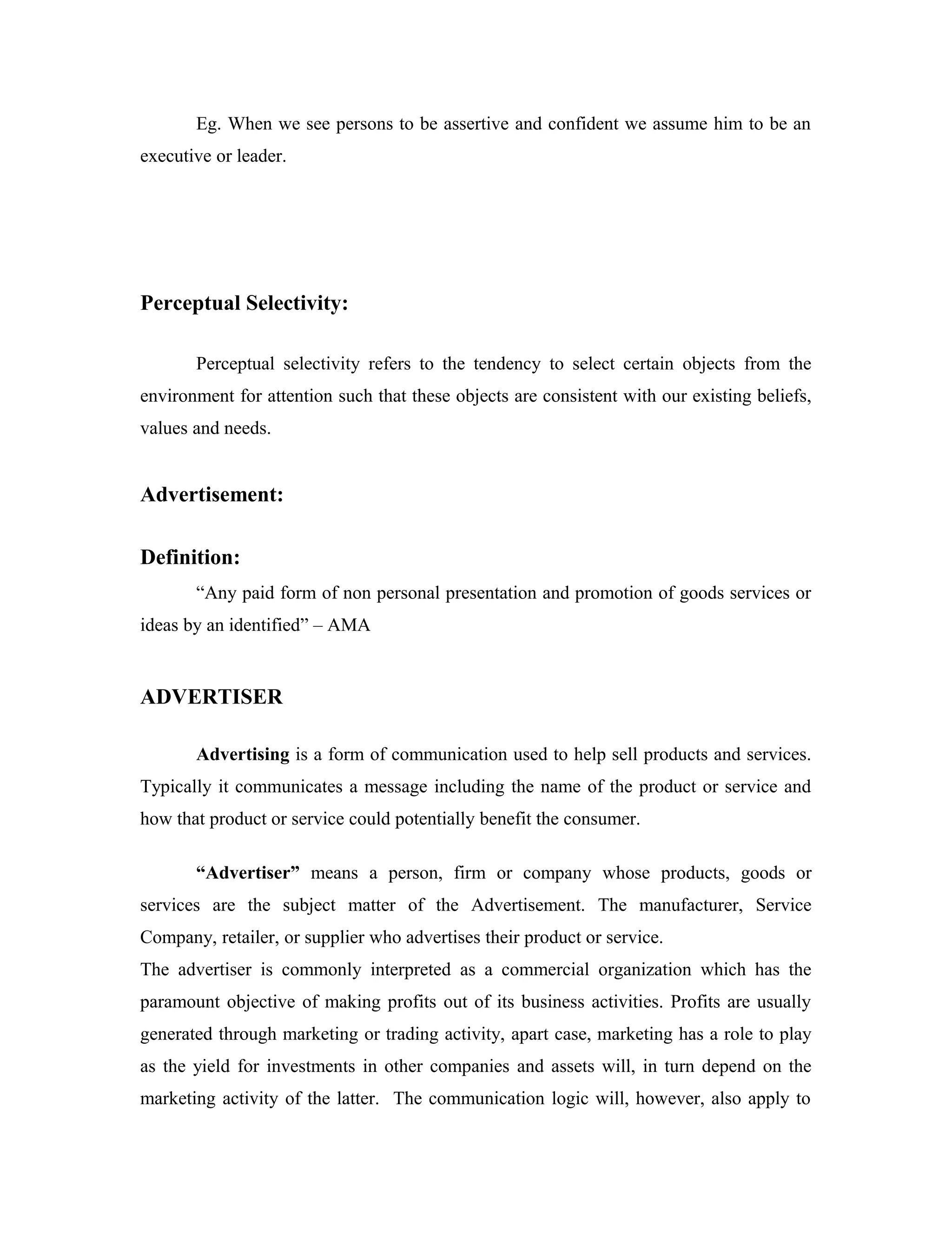 Eg. When we see persons to be assertive and confident we assume him to be an
executive or leader.
Perceptual Selectivity:
Perceptual selectivity refers to the tendency to select certain objects from the
environment for attention such that these objects are consistent with our existing beliefs,
values and needs.
Advertisement:
Definition:
“Any paid form of non personal presentation and promotion of goods services or
ideas by an identified” – AMA
ADVERTISER
Advertising is a form of communication used to help sell products and services.
Typically it communicates a message including the name of the product or service and
how that product or service could potentially benefit the consumer.
“Advertiser” means a person, firm or company whose products, goods or
services are the subject matter of the Advertisement. The manufacturer, Service
Company, retailer, or supplier who advertises their product or service.
The advertiser is commonly interpreted as a commercial organization which has the
paramount objective of making profits out of its business activities. Profits are usually
generated through marketing or trading activity, apart case, marketing has a role to play
as the yield for investments in other companies and assets will, in turn depend on the
marketing activity of the latter. The communication logic will, however, also apply to
 