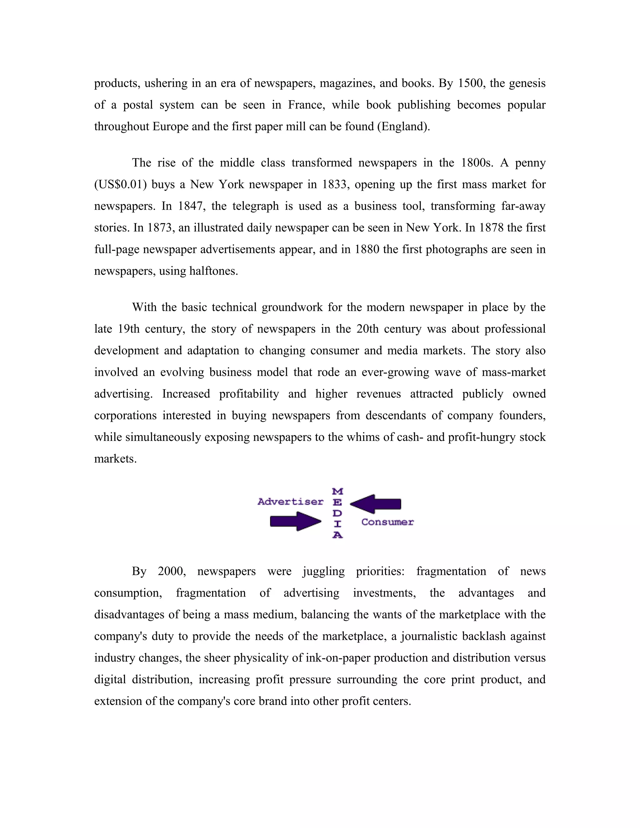 products, ushering in an era of newspapers, magazines, and books. By 1500, the genesis
of a postal system can be seen in France, while book publishing becomes popular
throughout Europe and the first paper mill can be found (England).
The rise of the middle class transformed newspapers in the 1800s. A penny
(US$0.01) buys a New York newspaper in 1833, opening up the first mass market for
newspapers. In 1847, the telegraph is used as a business tool, transforming far-away
stories. In 1873, an illustrated daily newspaper can be seen in New York. In 1878 the first
full-page newspaper advertisements appear, and in 1880 the first photographs are seen in
newspapers, using halftones.
With the basic technical groundwork for the modern newspaper in place by the
late 19th century, the story of newspapers in the 20th century was about professional
development and adaptation to changing consumer and media markets. The story also
involved an evolving business model that rode an ever-growing wave of mass-market
advertising. Increased profitability and higher revenues attracted publicly owned
corporations interested in buying newspapers from descendants of company founders,
while simultaneously exposing newspapers to the whims of cash- and profit-hungry stock
markets.
By 2000, newspapers were juggling priorities: fragmentation of news
consumption, fragmentation of advertising investments, the advantages and
disadvantages of being a mass medium, balancing the wants of the marketplace with the
company's duty to provide the needs of the marketplace, a journalistic backlash against
industry changes, the sheer physicality of ink-on-paper production and distribution versus
digital distribution, increasing profit pressure surrounding the core print product, and
extension of the company's core brand into other profit centers.
 