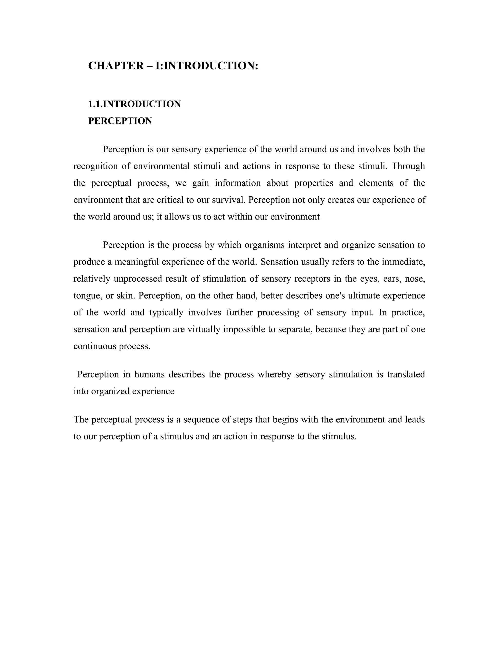 CHAPTER – I:INTRODUCTION:
1.1.INTRODUCTION
PERCEPTION
Perception is our sensory experience of the world around us and involves both the
recognition of environmental stimuli and actions in response to these stimuli. Through
the perceptual process, we gain information about properties and elements of the
environment that are critical to our survival. Perception not only creates our experience of
the world around us; it allows us to act within our environment
Perception is the process by which organisms interpret and organize sensation to
produce a meaningful experience of the world. Sensation usually refers to the immediate,
relatively unprocessed result of stimulation of sensory receptors in the eyes, ears, nose,
tongue, or skin. Perception, on the other hand, better describes one's ultimate experience
of the world and typically involves further processing of sensory input. In practice,
sensation and perception are virtually impossible to separate, because they are part of one
continuous process.
Perception in humans describes the process whereby sensory stimulation is translated
into organized experience
The perceptual process is a sequence of steps that begins with the environment and leads
to our perception of a stimulus and an action in response to the stimulus.
 