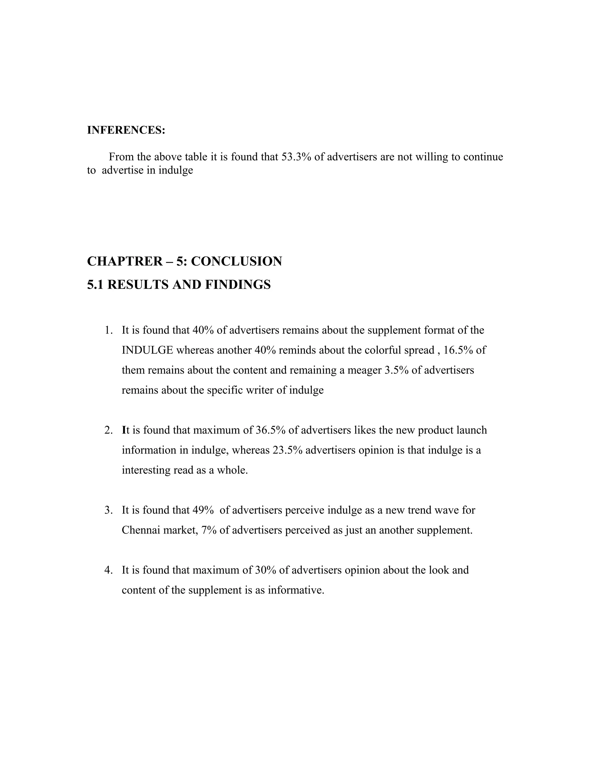 INFERENCES:
From the above table it is found that 53.3% of advertisers are not willing to continue
to advertise in indulge
CHAPTRER – 5: CONCLUSION
5.1 RESULTS AND FINDINGS
1. It is found that 40% of advertisers remains about the supplement format of the
INDULGE whereas another 40% reminds about the colorful spread , 16.5% of
them remains about the content and remaining a meager 3.5% of advertisers
remains about the specific writer of indulge
2. It is found that maximum of 36.5% of advertisers likes the new product launch
information in indulge, whereas 23.5% advertisers opinion is that indulge is a
interesting read as a whole.
3. It is found that 49% of advertisers perceive indulge as a new trend wave for
Chennai market, 7% of advertisers perceived as just an another supplement.
4. It is found that maximum of 30% of advertisers opinion about the look and
content of the supplement is as informative.
 