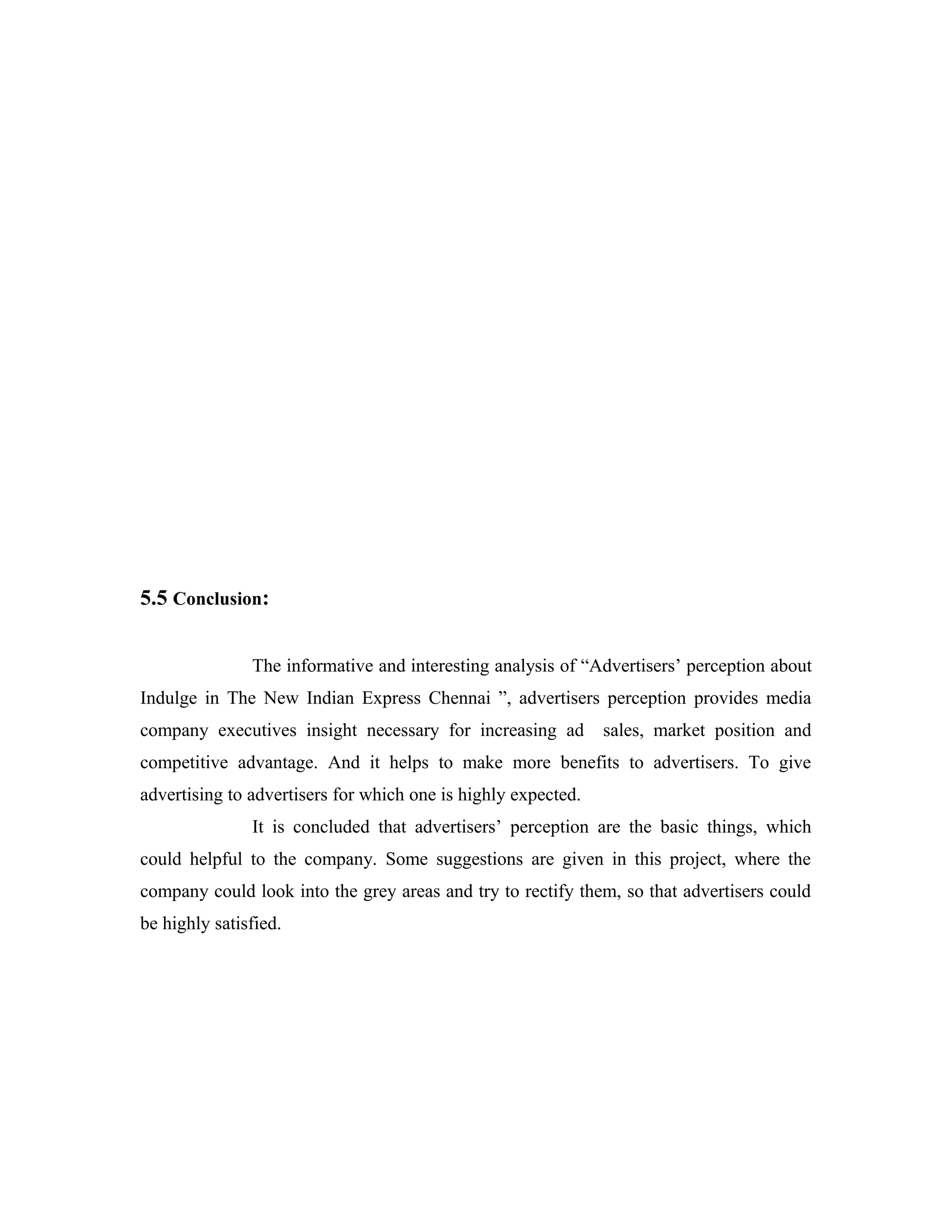 5.5 Conclusion:
The informative and interesting analysis of “Advertisers’ perception about
Indulge in The New Indian Express Chennai ”, advertisers perception provides media
company executives insight necessary for increasing ad sales, market position and
competitive advantage. And it helps to make more benefits to advertisers. To give
advertising to advertisers for which one is highly expected.
It is concluded that advertisers’ perception are the basic things, which
could helpful to the company. Some suggestions are given in this project, where the
company could look into the grey areas and try to rectify them, so that advertisers could
be highly satisfied.
 