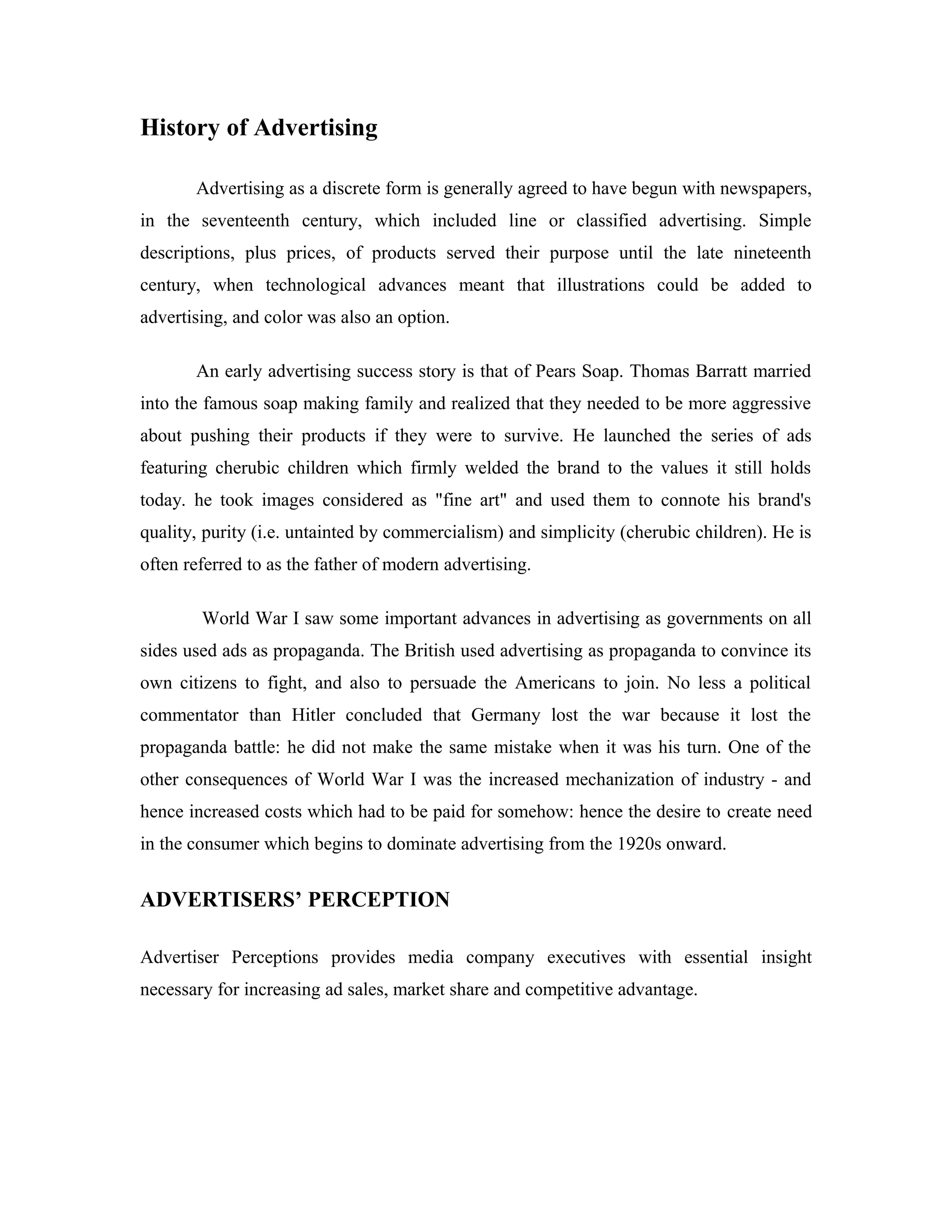 History of Advertising
Advertising as a discrete form is generally agreed to have begun with newspapers,
in the seventeenth century, which included line or classified advertising. Simple
descriptions, plus prices, of products served their purpose until the late nineteenth
century, when technological advances meant that illustrations could be added to
advertising, and color was also an option.
An early advertising success story is that of Pears Soap. Thomas Barratt married
into the famous soap making family and realized that they needed to be more aggressive
about pushing their products if they were to survive. He launched the series of ads
featuring cherubic children which firmly welded the brand to the values it still holds
today. he took images considered as "fine art" and used them to connote his brand's
quality, purity (i.e. untainted by commercialism) and simplicity (cherubic children). He is
often referred to as the father of modern advertising.
World War I saw some important advances in advertising as governments on all
sides used ads as propaganda. The British used advertising as propaganda to convince its
own citizens to fight, and also to persuade the Americans to join. No less a political
commentator than Hitler concluded that Germany lost the war because it lost the
propaganda battle: he did not make the same mistake when it was his turn. One of the
other consequences of World War I was the increased mechanization of industry - and
hence increased costs which had to be paid for somehow: hence the desire to create need
in the consumer which begins to dominate advertising from the 1920s onward.
ADVERTISERS’ PERCEPTION
Advertiser Perceptions provides media company executives with essential insight
necessary for increasing ad sales, market share and competitive advantage.
 