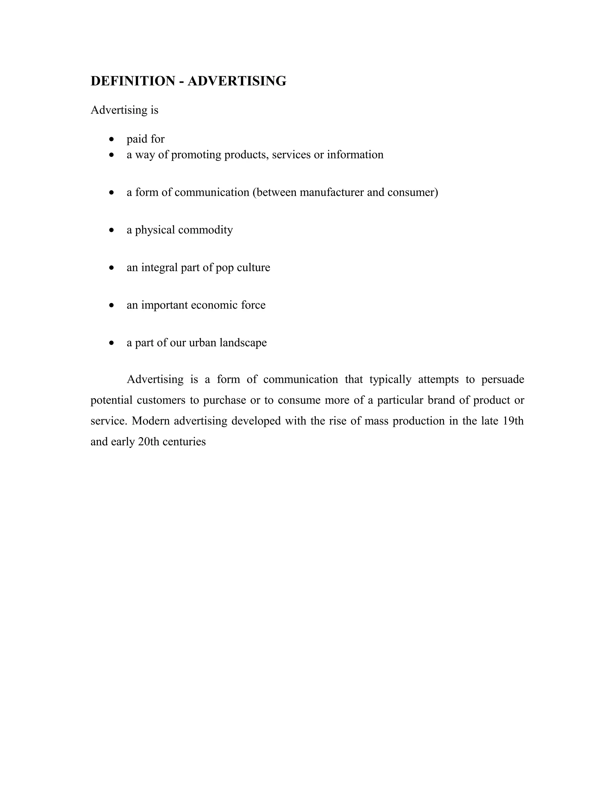 DEFINITION - ADVERTISING
Advertising is
• paid for
• a way of promoting products, services or information
• a form of communication (between manufacturer and consumer)
• a physical commodity
• an integral part of pop culture
• an important economic force
• a part of our urban landscape
Advertising is a form of communication that typically attempts to persuade
potential customers to purchase or to consume more of a particular brand of product or
service. Modern advertising developed with the rise of mass production in the late 19th
and early 20th centuries
 