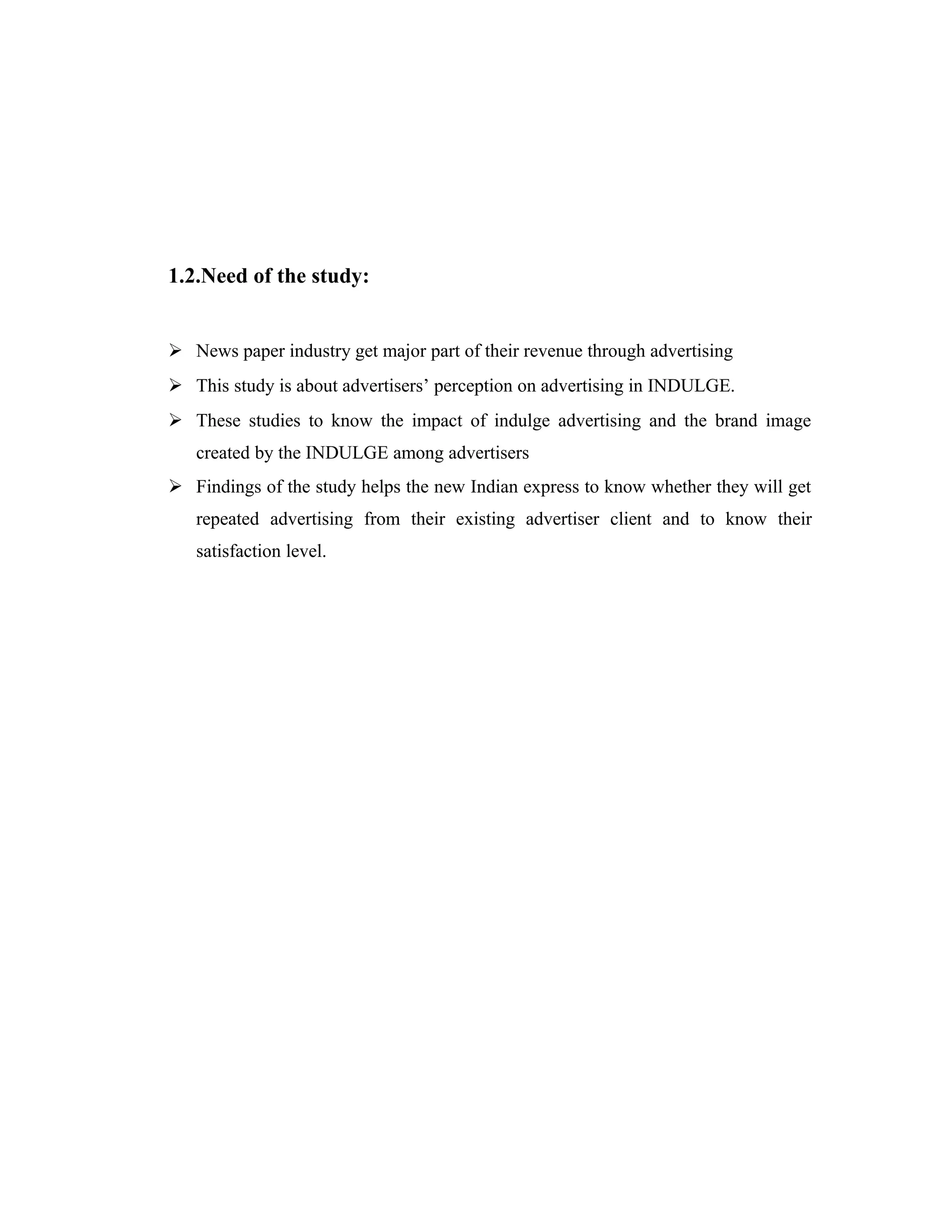 1.2.Need of the study:
 News paper industry get major part of their revenue through advertising
 This study is about advertisers’ perception on advertising in INDULGE.
 These studies to know the impact of indulge advertising and the brand image
created by the INDULGE among advertisers
 Findings of the study helps the new Indian express to know whether they will get
repeated advertising from their existing advertiser client and to know their
satisfaction level.
 