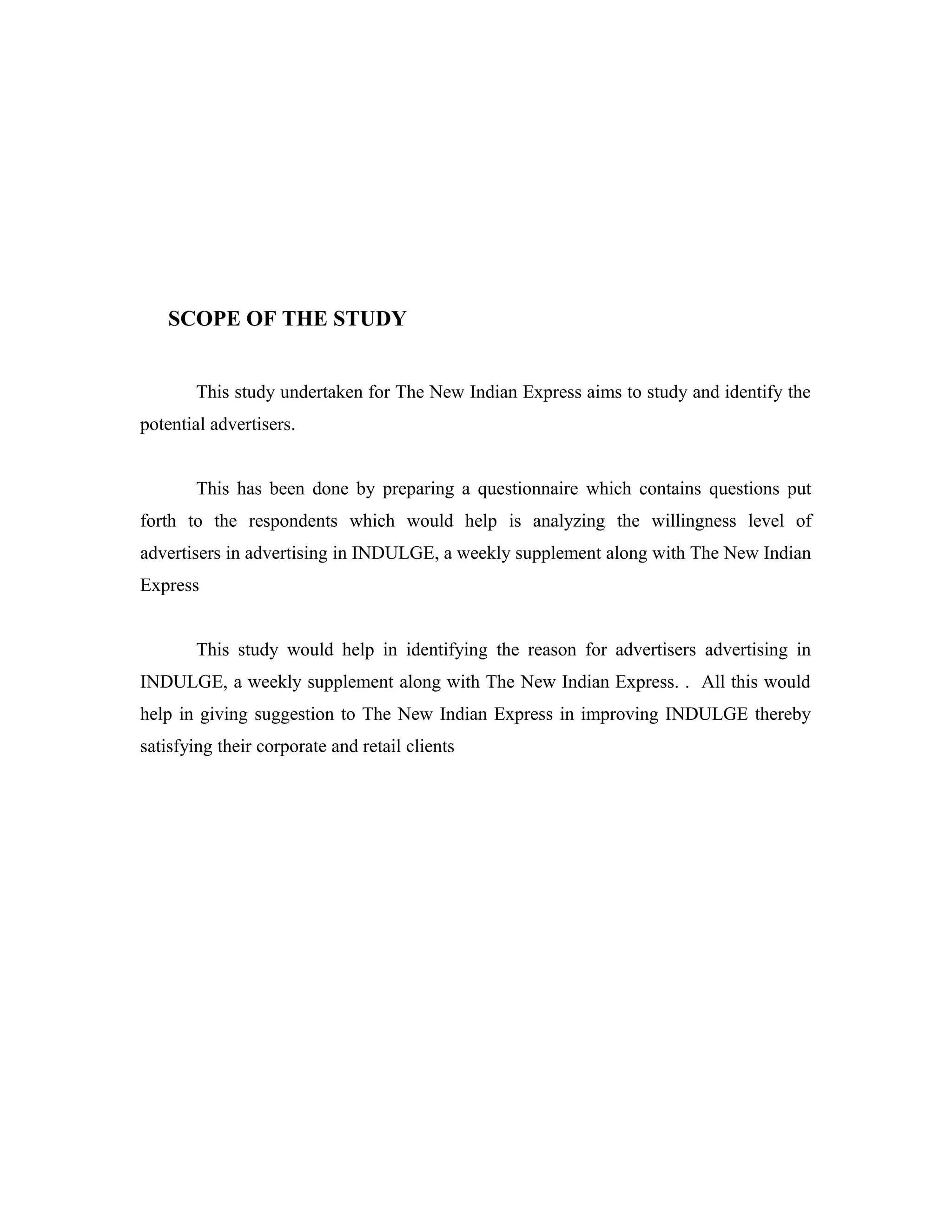 SCOPE OF THE STUDY
This study undertaken for The New Indian Express aims to study and identify the
potential advertisers.
This has been done by preparing a questionnaire which contains questions put
forth to the respondents which would help is analyzing the willingness level of
advertisers in advertising in INDULGE, a weekly supplement along with The New Indian
Express
This study would help in identifying the reason for advertisers advertising in
INDULGE, a weekly supplement along with The New Indian Express. . All this would
help in giving suggestion to The New Indian Express in improving INDULGE thereby
satisfying their corporate and retail clients
 