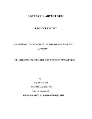 A STUDY ON ADVERTISERS
PROJECT REPORT
SUBMITTED IN FULFILLMENT OF THE REQUIREMENTS FOR THE
AWARD OF
THE INTERNATIONAL EXECUTIVE MBA IN PROJECT MANAGEMENT
By
Segu Riyasudeen S
ULSU/MBA/I/JUL12/11911
Under The Guidence of
JARO EDUCATION MUMBAI BATCH JULY 2012
 