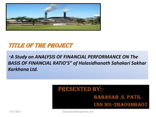 TITLE OF THE PROJECT
“A Study on ANALYSIS OF FINANCIAL PERFORMANCE ON The
BASIS OF FINANCIAL RATIO’S” of Halasidhanath Sahakari Sakhar
Karkhana Ltd.
Presented BY:-
BABASAB .S. PATIL
USN no:-2ba09mba07
Presented BY:-
BABASAB .S. PATIL
USN no:-2ba09mba07
7/17/2013 babasabpatilfreepptmba.com
 