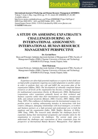 http://www.iaeme.com/IJMHRM/index.asp 23 editor@iaeme.com
International Journal of Marketing and Human Resource Management (IJMHRM)
Volume 7, Issue 2, May–Aug (2016), pp. 23–35, Article ID: IJMHRM_07_02_003
Available online at
http://www.iaeme.com/ijmhrm/issues.asp?JType=IJMHRM&VType=7&IType=2
ISSN Print: ISSN 0976 – 6421 and ISSN Online: 0976 – 643X
Journal Impact Factor (2016): 5.5510 (Calculated by GISI) www.jifactor.com
© IAEME Publication
_________________________________________________________________________
A STUDY ON ASSESSING EXPATRIATE’S
CHALLENGES DURING AN
INTERNATIONAL ASSIGNMENT:
INTERNATIONAL HUMAN RESOURCE
MANAGEMENT PERSPECTIVE
Dr. Govind Dave
Dean and Principal, Indukaka Ipcowala Institute of Management (I2
IM), Faculty of
Management Studies (FMS), Charotar University of Science and Technology
(CHARUSAT),Changa, Anand, Gujarat, India
Kirti Makwana
Assistant Professor, Indukaka Ipcowala Institute of Management (I2
IM), Faculty of
Management Studies (FMS), Charotar University of Science and Technology
(CHARUSAT),Changa, Anand, Gujarat, India
ABSTRACT
Expatriates are often high potential employees or experts in their field sent
on high profile assignments requiring successful adaptation to another culture
in order to perform their new job and fulfill the succession plan of the
organization (Oddou, 2002). The development of culturally competent human
resources at all levels of the organization has become a strategic imperative
for multinational corporations (Earley & Mosakowski, 2004). Multinational
corporations select expatriates primarily based on their technical and
business expertise rather than their international experience, interpersonal
skills, and cultural sensitivity (Bennett, 2004; Crocitto, 2005; Oddou, 2002;
Tung, 1987). This confluence of challenges puts the international assignee in a
position prone to making embarrassing mistakes in interactions with host
country colleagues, damaging relationships with local managers, co-workers
and business partners at a high personal and professional cost to both the
employee and the organization (Adler, 2008; Shaffer, Harrison, & Gilley,
1999; Tung, 1998). The research study identifies the challenges faced by
expatriate during their international assignments and remedies taken by the
organization to overcome the challenges. The current study aims to
understand the challenges and expectations of these expatriates from the
perspective of International Human Resource Management. Four different
 