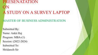 PRESENATATION
ON
A STUDY ON A SURVEY LAPTOP
MASTER OF BUSINESS ADMINISTRATION
Submitted By:
Name: Ankit Raj
Program: MBA-(1)
Session: (2022-2024)
Submitted To:
Mridansih Sir
 