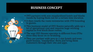 BUSINESS CONCEPT
 OYO partners with non-standardized hotels and blocks
rooms by buying them out for a certain time duration.
 It then resells the room inventories with OYO branding
to guests.
 This business model of OYO Rooms naturally adds up a
lot of operational cost and requires huge working
capital to first block those rooms.
 The way OYO Rooms operates is different from OTAs
since they focus on co-branding.
 They are partner with zero to 2 star hotels and even
guest houses, ‘standardize’ them and bring them
customers through their site and apps.
 