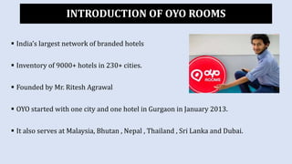  India’s largest network of branded hotels
 Inventory of 9000+ hotels in 230+ cities.
 Founded by Mr. Ritesh Agrawal
 OYO started with one city and one hotel in Gurgaon in January 2013.
 It also serves at Malaysia, Bhutan , Nepal , Thailand , Sri Lanka and Dubai.
INTRODUCTION OF OYO ROOMS
 