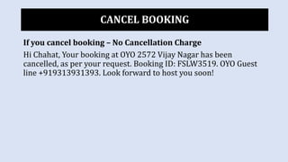 CANCEL BOOKING
If you cancel booking – No Cancellation Charge
Hi Chahat, Your booking at OYO 2572 Vijay Nagar has been
cancelled, as per your request. Booking ID: FSLW3519. OYO Guest
line +919313931393. Look forward to host you soon!
 