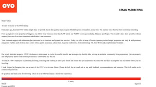 Dear Chahat,
A warm welcome to the OYO family.
Four years ago, I started OYO with a simple idea - to provide hassle-free quality stays at super affordable prices everywhere, every time. The journey since then has been extremely rewarding.
From a single 11-room property in Gurgaon, our efforts have borne us more than 8,500 hotels and 70,000+ rooms across India, Malaysia and Nepal. This wouldn’t have been possible without
support from one of our most important stakeholders - our customers.
Your constant support and enthusiasm has motivated us to innovate and expand our services. Today, we offer a range of rooms spanning across budget properties and early & mid-premium
categories. Further, each of these stays comes with a quality assurance - clean linen, hygienic washrooms, Air Conditioning, TV, Free-Wi-Fi and complimentary breakfast.
Our newly launched property, OYO Townhouse is tailor-made to excite the soulful traveler and new-age city dweller alike, serving an aesthetic community living experience. Our on-property
and off-property teams work tirelessly to ensure a comfortable stay for you.
A team of 2700+ employees is constantly listening, watching and working to solve your needs and ensure that you experience the same vibe and have a delightful stay no matter where you are
traveling.
I look forward to bumping into you at one of the OYO’s in the near future. Please do feel free to reach out to me with feedback, recommendations and concerns. This will enable us to
continuously innovate.
So go ahead and make your first booking. Check in to an OYO and enjoy a hassle-free experience.
BOOK NOW
Cheers,
Ritesh Agarwal
Founder and CEO
EMAIL MARKETING
 