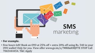 • For example.
• Few hours left! Book an OYO at 25% off + extra 20% off using Rs. 540 in your
OYO wallet! Only for you. View offer www.gs.im/s/?MRIkdO8JFTE STOP Call
7065444454. T&C Apply
 