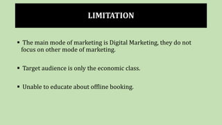 LIMITATION
 The main mode of marketing is Digital Marketing, they do not
focus on other mode of marketing.
 Target audience is only the economic class.
 Unable to educate about offline booking.
 
