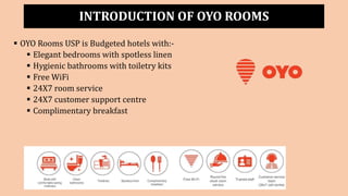 INTRODUCTION OF OYO ROOMS
 OYO Rooms USP is Budgeted hotels with:-
 Elegant bedrooms with spotless linen
 Hygienic bathrooms with toiletry kits
 Free WiFi
 24X7 room service
 24X7 customer support centre
 Complimentary breakfast
 