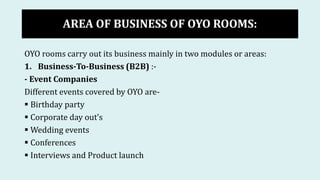AREA OF BUSINESS OF OYO ROOMS:
OYO rooms carry out its business mainly in two modules or areas:
1. Business-To-Business (B2B) :-
- Event Companies
Different events covered by OYO are-
 Birthday party
 Corporate day out’s
 Wedding events
 Conferences
 Interviews and Product launch
 